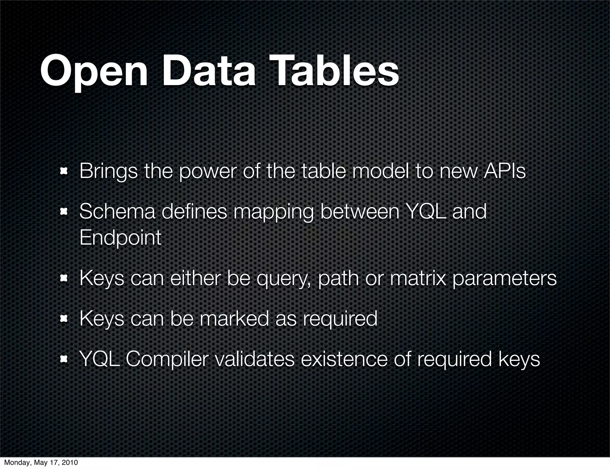 Open Data Tables

                       Brings the power of the table model to new APIs
                       Schema deﬁnes mapping between YQL and
                       Endpoint
                       Keys can either be query, path or matrix parameters
                       Keys can be marked as required
                       YQL Compiler validates existence of required keys



Monday, May 17, 2010
 