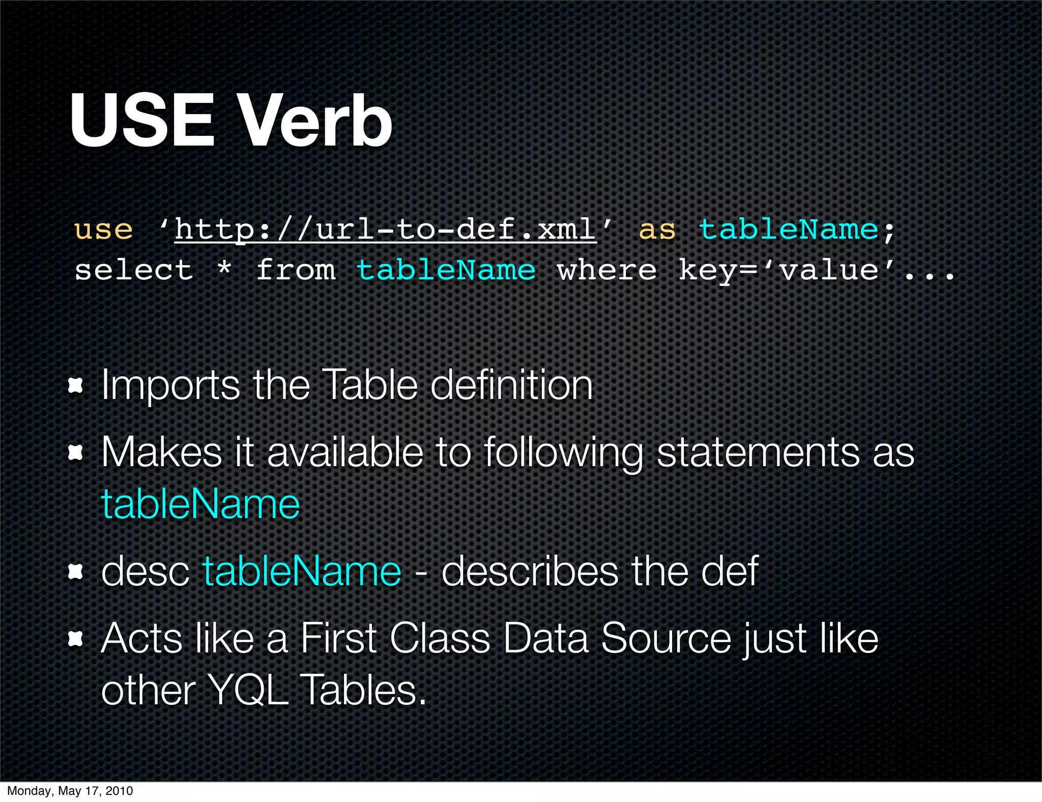 USE Verb
          use ‘http://url-to-def.xml’ as tableName;
          select * from tableName where key=‘value’...


              Imports the Table deﬁnition
              Makes it available to following statements as
              tableName
              desc tableName - describes the def
              Acts like a First Class Data Source just like
              other YQL Tables.

Monday, May 17, 2010
 