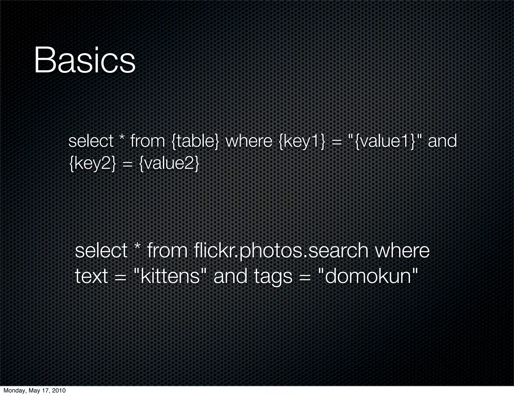 Basics

                       select * from {table} where {key1} = "{value1}" and
                       {key2} = {value2}



                       select * from ﬂickr.photos.search where
                       text = "kittens" and tags = "domokun"




Monday, May 17, 2010
 