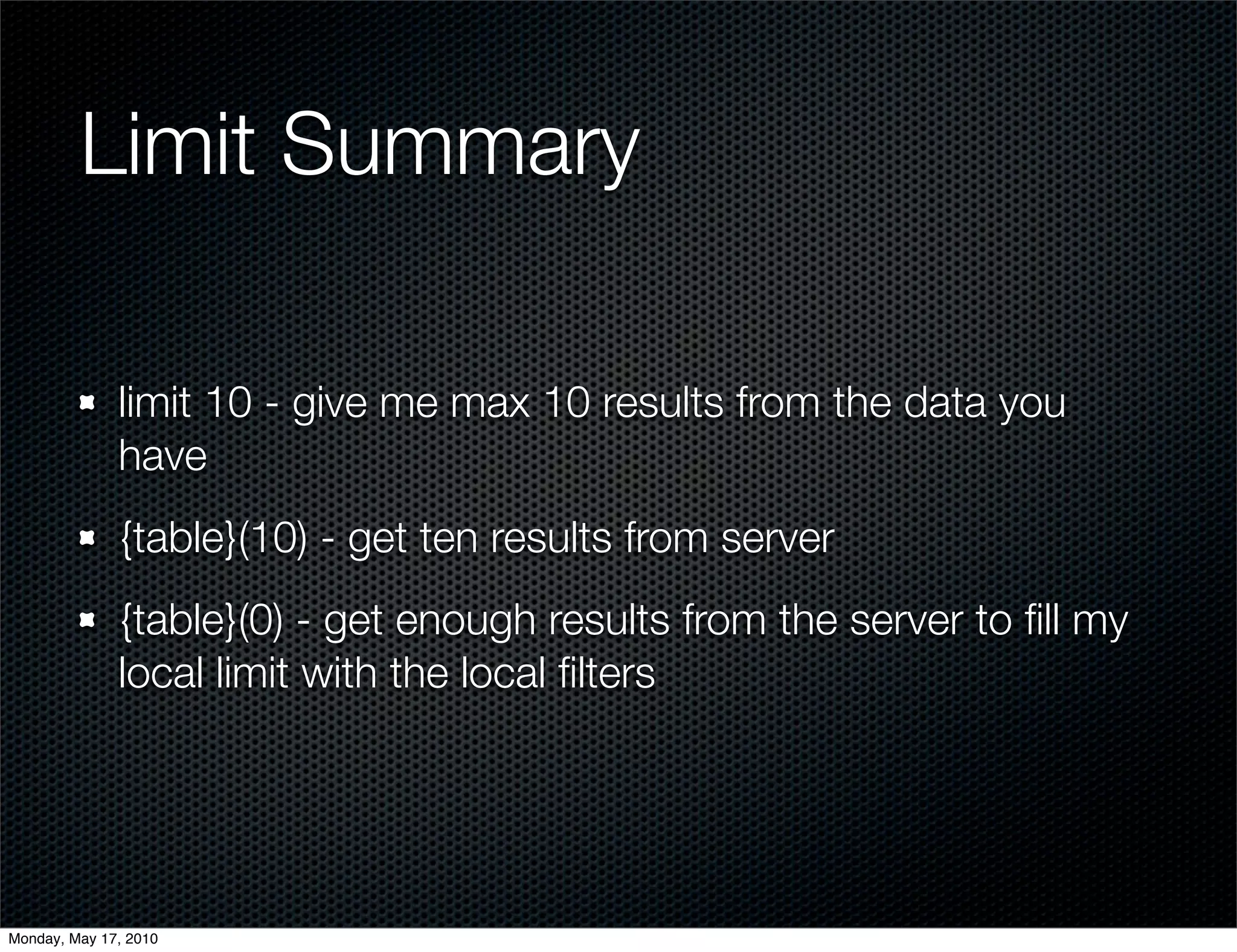 Limit Summary

              limit 10 - give me max 10 results from the data you
              have
              {table}(10) - get ten results from server
              {table}(0) - get enough results from the server to ﬁll my
              local limit with the local ﬁlters




Monday, May 17, 2010
 