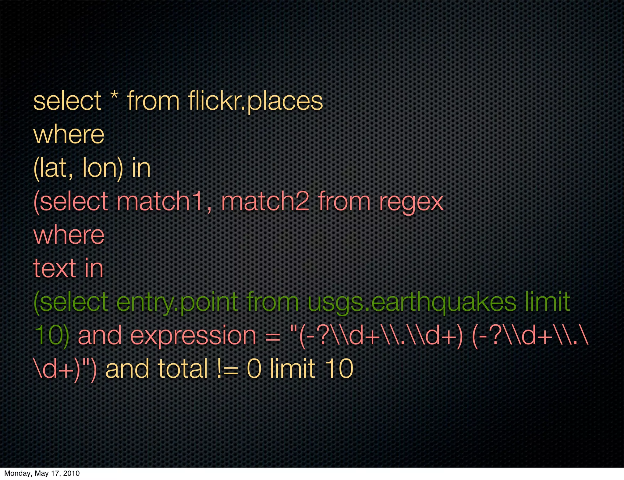 select * from ﬂickr.places
       where
       (lat, lon) in
       (select match1, match2 from regex
       where
       text in
       (select entry.point from usgs.earthquakes limit
       10) and expression = "(-?d+.d+) (-?d+.
       d+)") and total != 0 limit 10


Monday, May 17, 2010
 