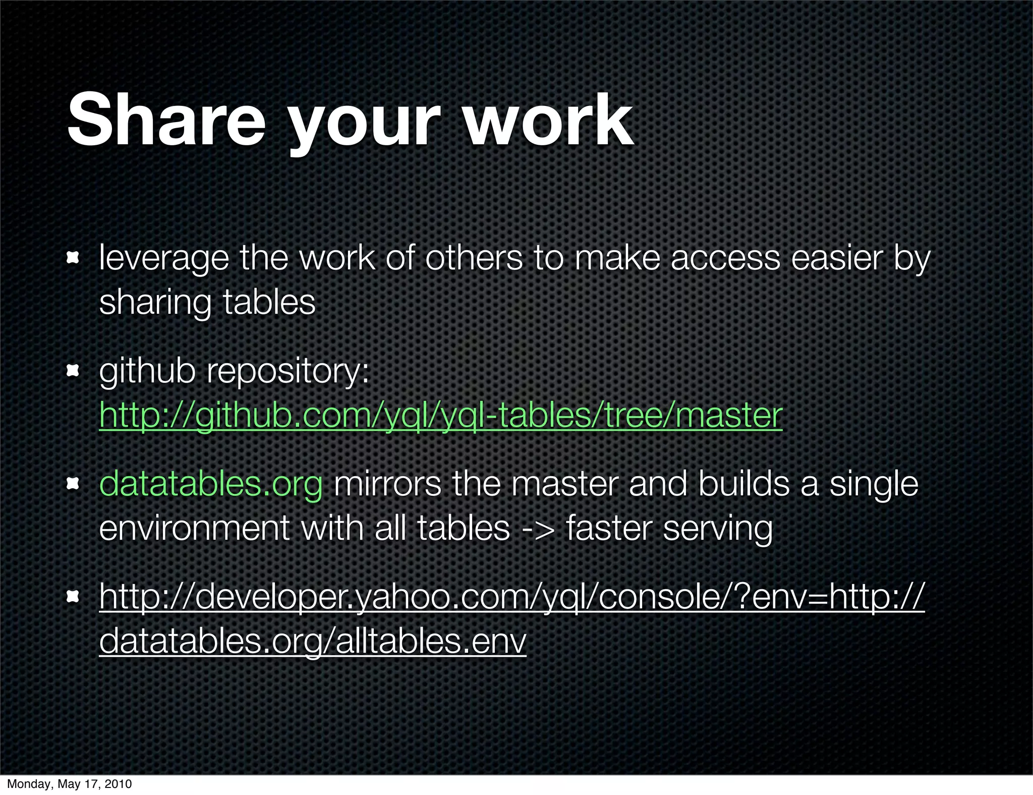 Share your work
              leverage the work of others to make access easier by
              sharing tables
              github repository:
              http://github.com/yql/yql-tables/tree/master
              datatables.org mirrors the master and builds a single
              environment with all tables -> faster serving
              http://developer.yahoo.com/yql/console/?env=http://
              datatables.org/alltables.env


Monday, May 17, 2010
 