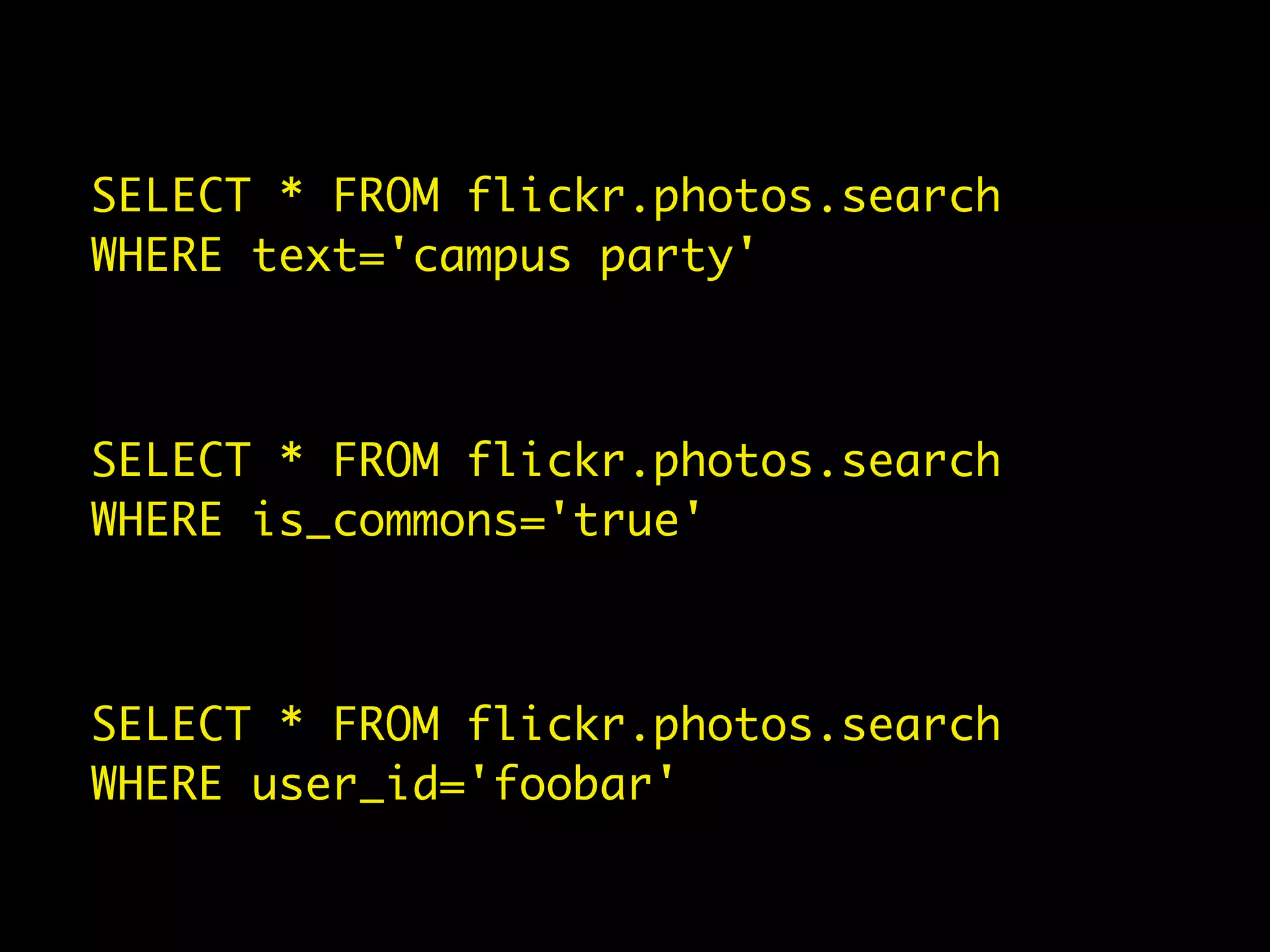 SELECT * FROM flickr.photos.search
WHERE text='campus party'



SELECT * FROM flickr.photos.search
WHERE is_commons='true'



SELECT * FROM flickr.photos.search
WHERE user_id='foobar'
 