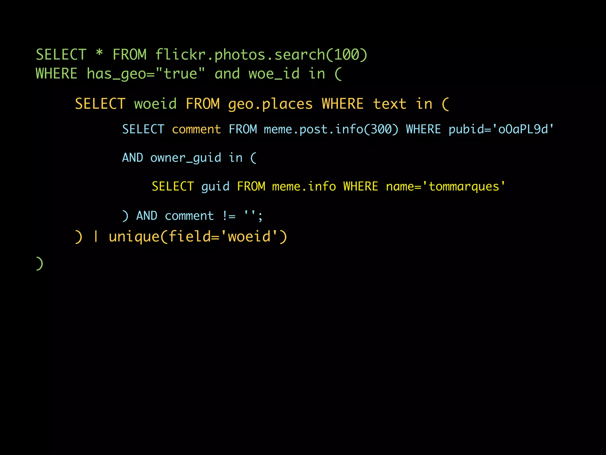 SELECT * FROM flickr.photos.search(100)
WHERE has_geo="true" and woe_id in (

    SELECT woeid FROM geo.places WHERE text in (
          SELECT comment FROM meme.post.info(300) WHERE pubid='oOaPL9d'

          AND owner_guid in (

              SELECT guid FROM meme.info WHERE name='tommarques'

          ) AND comment != '';
    ) | unique(field='woeid')
)
 
