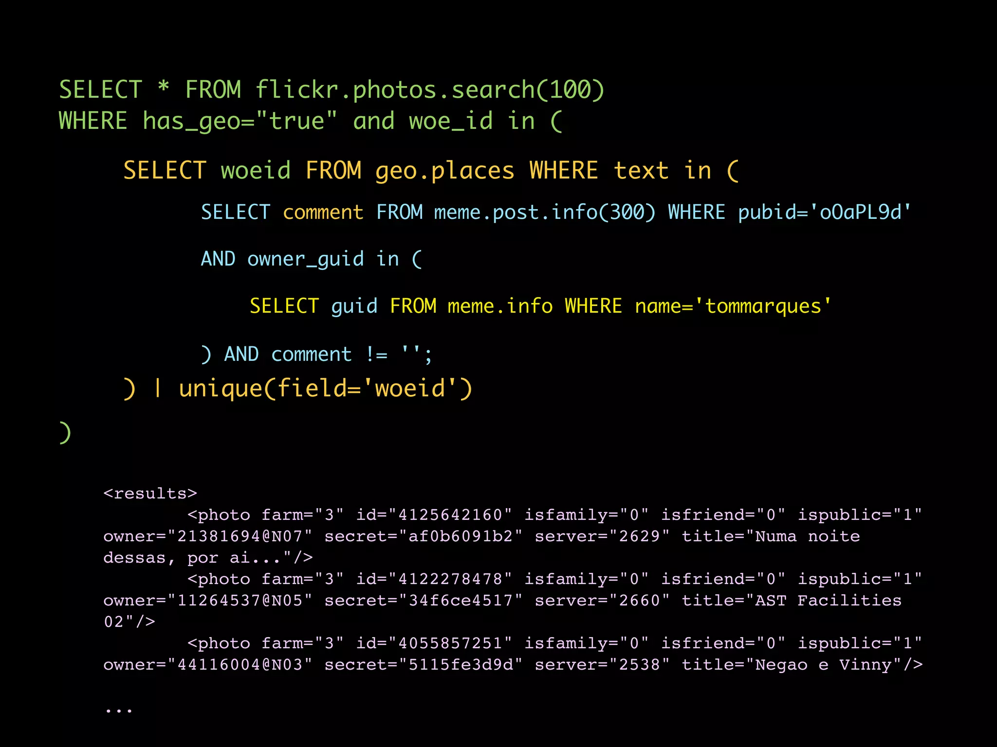 SELECT * FROM flickr.photos.search(100)
WHERE has_geo="true" and woe_id in (

     SELECT woeid FROM geo.places WHERE text in (
             SELECT comment FROM meme.post.info(300) WHERE pubid='oOaPL9d'

             AND owner_guid in (

                 SELECT guid FROM meme.info WHERE name='tommarques'

             ) AND comment != '';
     ) | unique(field='woeid')
)

    <results>
            <photo farm="3" id="4125642160" isfamily="0" isfriend="0" ispublic="1"
    owner="21381694@N07" secret="af0b6091b2" server="2629" title="Numa noite
    dessas, por ai..."/>
            <photo farm="3" id="4122278478" isfamily="0" isfriend="0" ispublic="1"
    owner="11264537@N05" secret="34f6ce4517" server="2660" title="AST Facilities
    02"/>
            <photo farm="3" id="4055857251" isfamily="0" isfriend="0" ispublic="1"
    owner="44116004@N03" secret="5115fe3d9d" server="2538" title="Negao e Vinny"/>

    ...
 