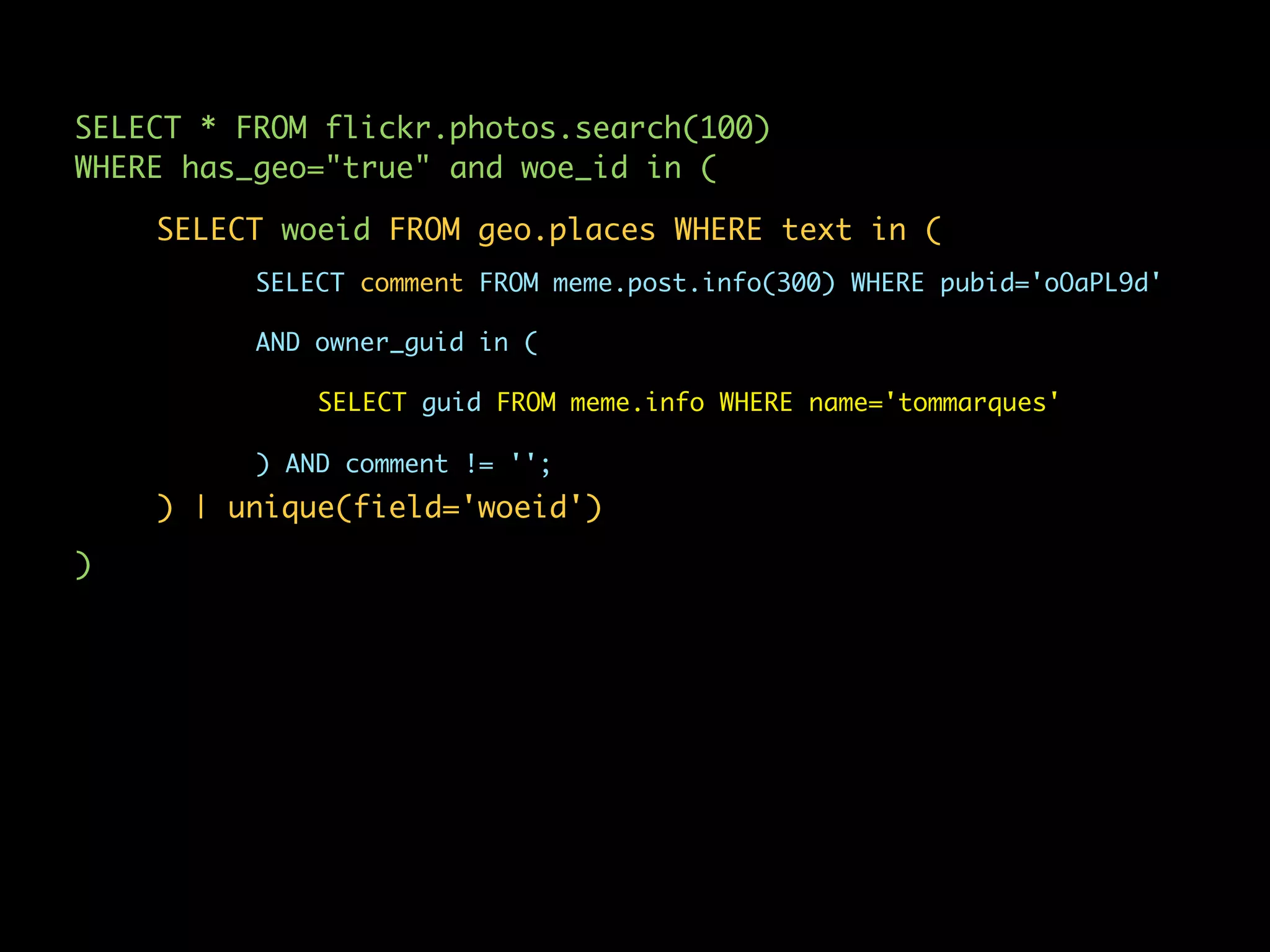 SELECT * FROM flickr.photos.search(100)
WHERE has_geo="true" and woe_id in (

    SELECT woeid FROM geo.places WHERE text in (
          SELECT comment FROM meme.post.info(300) WHERE pubid='oOaPL9d'

          AND owner_guid in (

              SELECT guid FROM meme.info WHERE name='tommarques'

          ) AND comment != '';
    ) | unique(field='woeid')
)
 