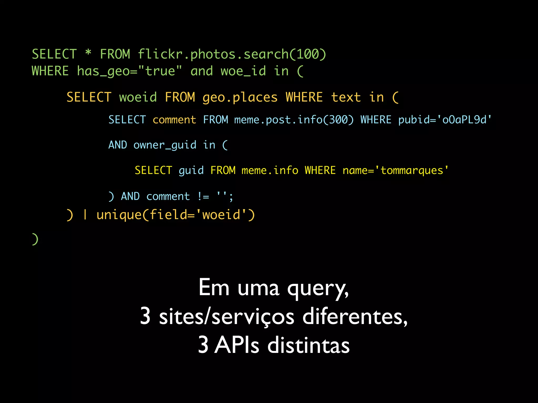 SELECT * FROM flickr.photos.search(100)
WHERE has_geo="true" and woe_id in (

    SELECT woeid FROM geo.places WHERE text in (
          SELECT comment FROM meme.post.info(300) WHERE pubid='oOaPL9d'

          AND owner_guid in (

              SELECT guid FROM meme.info WHERE name='tommarques'

          ) AND comment != '';
    ) | unique(field='woeid')
)



                    Em uma query,
              3 sites/serviços diferentes,
                    3 APIs distintas
 