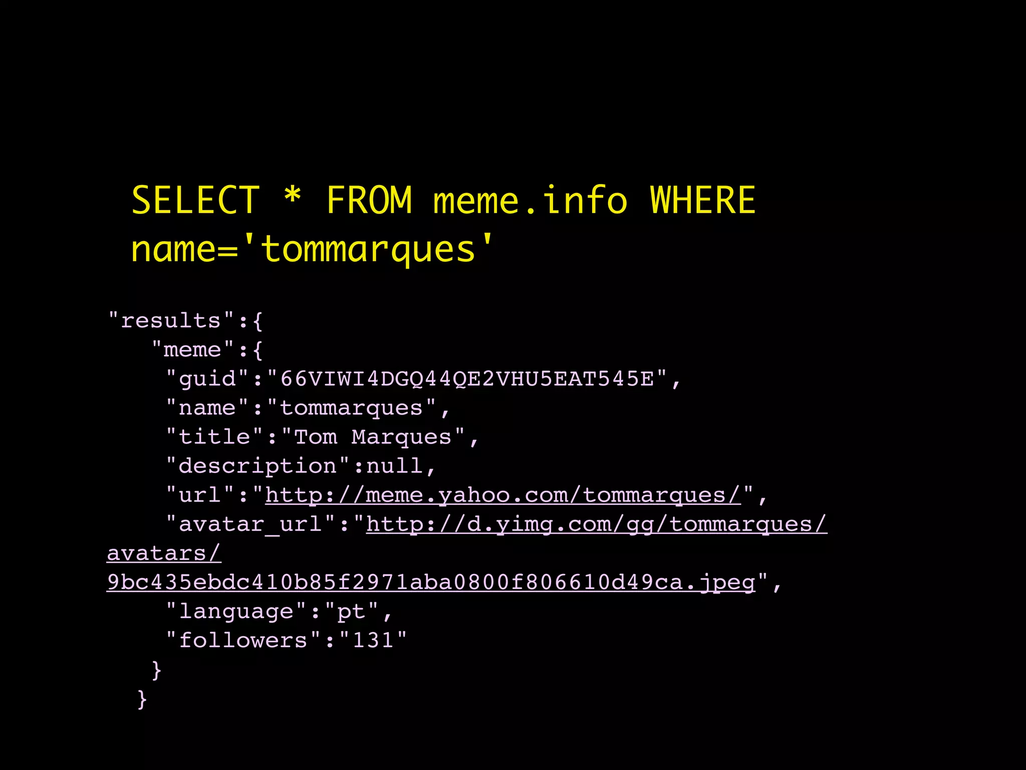 SELECT * FROM meme.info WHERE
 name='tommarques'
"results":{
   "meme":{
    "guid":"66VIWI4DGQ44QE2VHU5EAT545E",
    "name":"tommarques",
    "title":"Tom Marques",
    "description":null,
    "url":"http://meme.yahoo.com/tommarques/",
    "avatar_url":"http://d.yimg.com/gg/tommarques/
avatars/
9bc435ebdc410b85f2971aba0800f806610d49ca.jpeg",
    "language":"pt",
    "followers":"131"
   }
  }
 