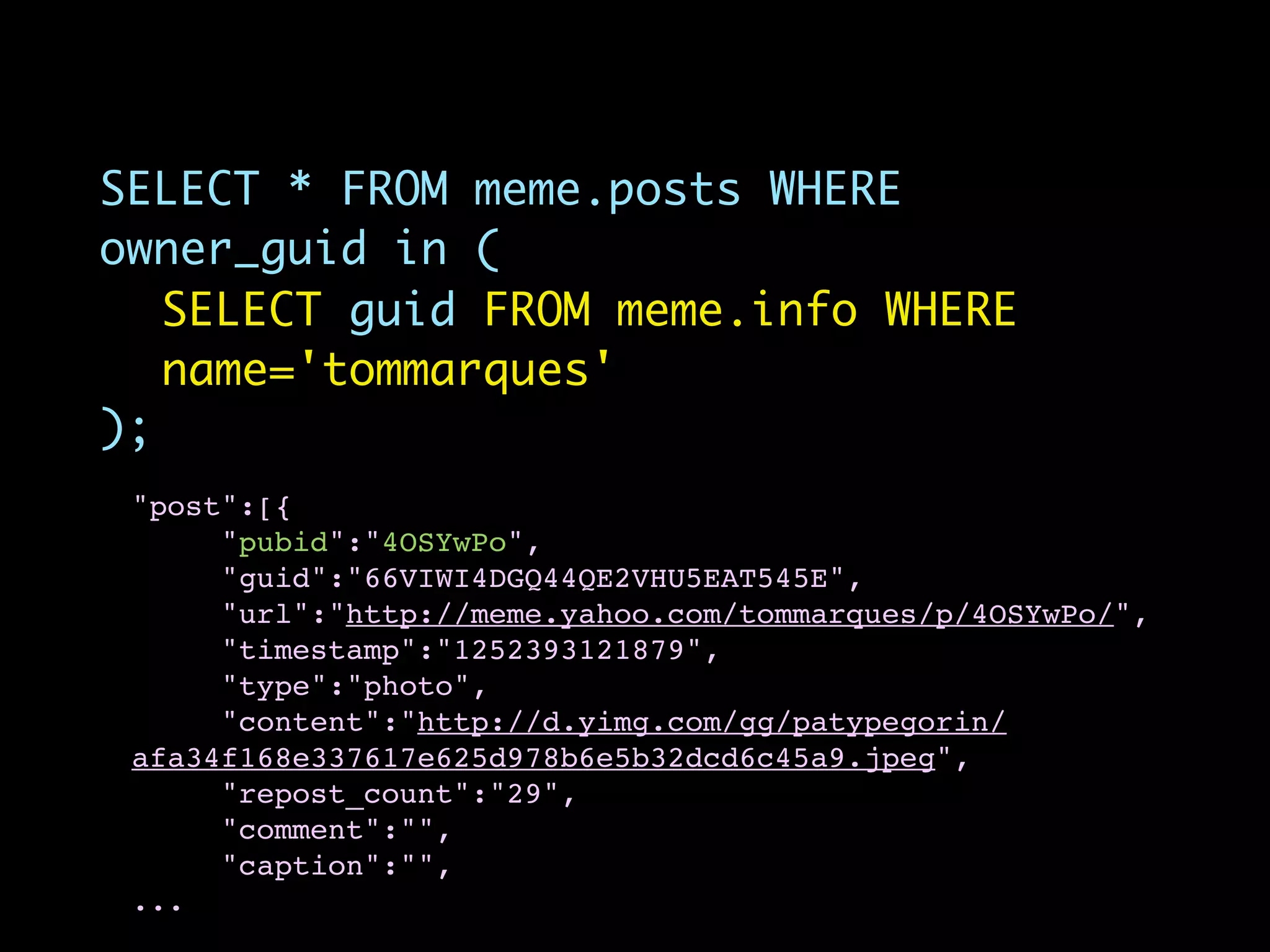 SELECT * FROM meme.posts WHERE
owner_guid in (
   SELECT guid FROM meme.info WHERE
   name='tommarques'
);
 "post":[{
      "pubid":"4OSYwPo",
      "guid":"66VIWI4DGQ44QE2VHU5EAT545E",
      "url":"http://meme.yahoo.com/tommarques/p/4OSYwPo/",
      "timestamp":"1252393121879",
      "type":"photo",
      "content":"http://d.yimg.com/gg/patypegorin/
 afa34f168e337617e625d978b6e5b32dcd6c45a9.jpeg",
      "repost_count":"29",
      "comment":"",
      "caption":"",
 ...
 
