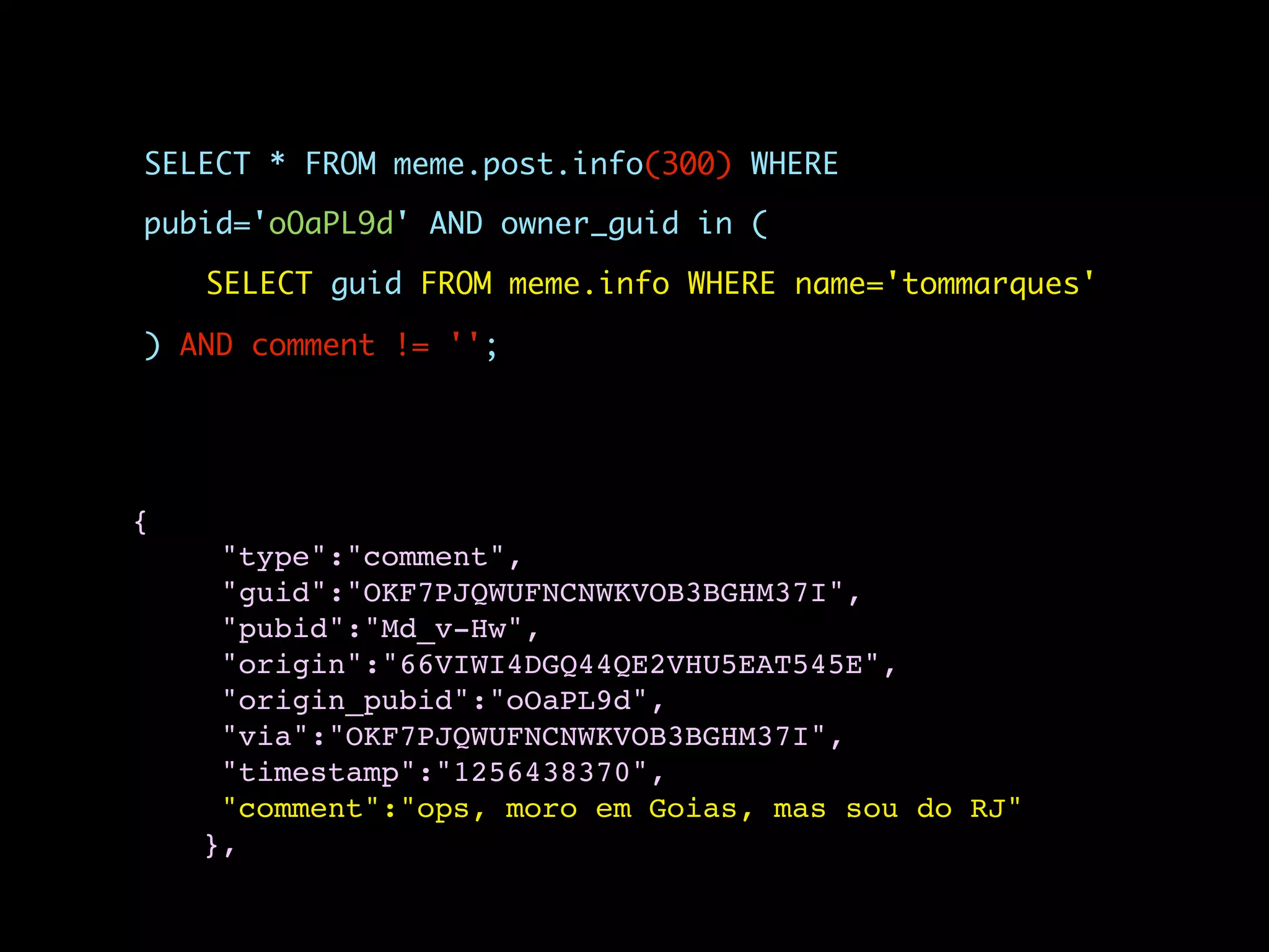 SELECT * FROM meme.post.info(300) WHERE

pubid='oOaPL9d' AND owner_guid in (

    SELECT guid FROM meme.info WHERE name='tommarques'

) AND comment != '';




{
     "type":"comment",
     "guid":"OKF7PJQWUFNCNWKVOB3BGHM37I",
     "pubid":"Md_v-Hw",
     "origin":"66VIWI4DGQ44QE2VHU5EAT545E",
     "origin_pubid":"oOaPL9d",
     "via":"OKF7PJQWUFNCNWKVOB3BGHM37I",
     "timestamp":"1256438370",
     "comment":"ops, moro em Goias, mas sou do RJ"
    },
 