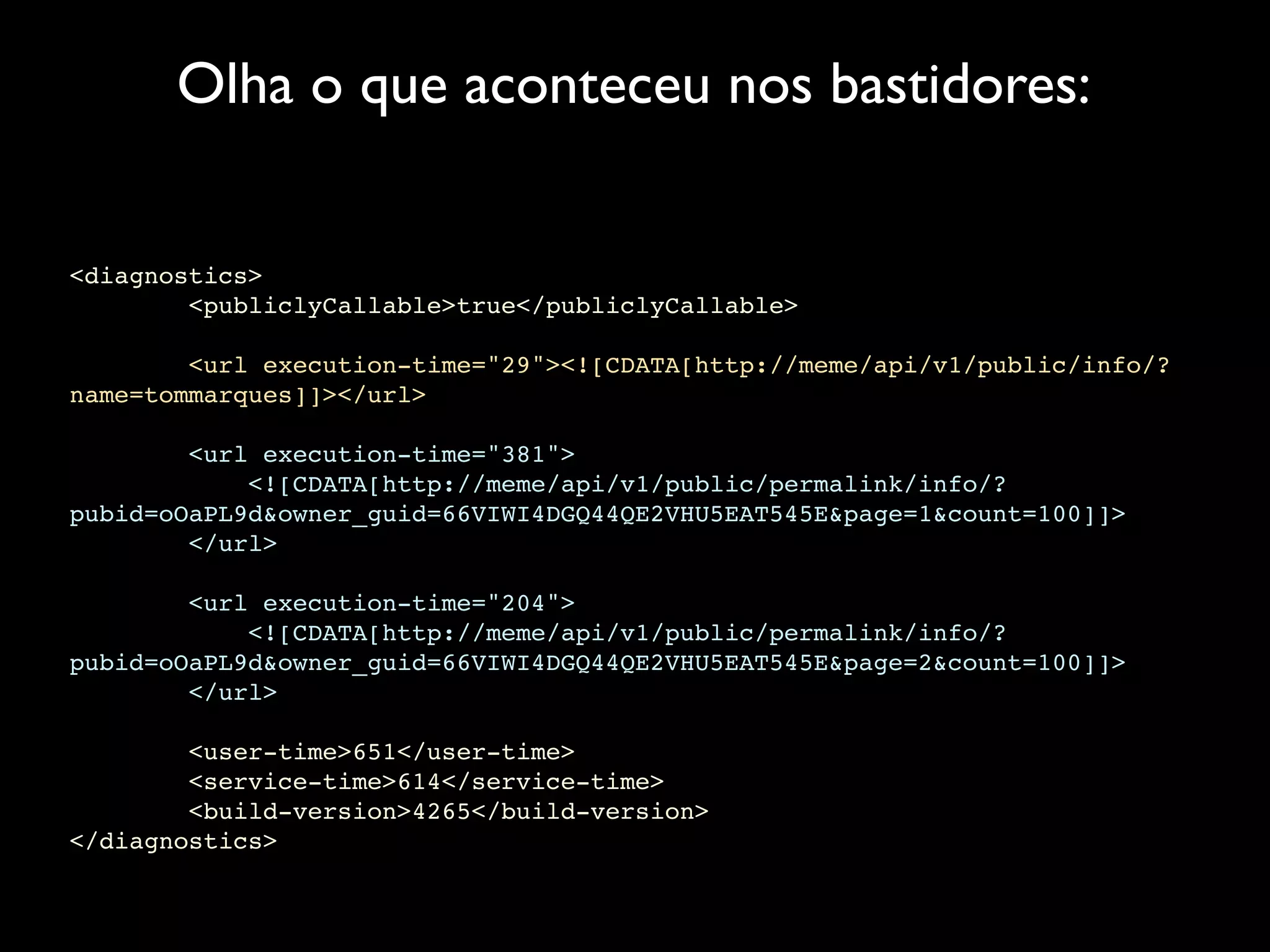 Olha o que aconteceu nos bastidores:


<diagnostics>
        <publiclyCallable>true</publiclyCallable>

        <url execution-time="29"><![CDATA[http://meme/api/v1/public/info/?
name=tommarques]]></url>

        <url execution-time="381">
            <![CDATA[http://meme/api/v1/public/permalink/info/?
pubid=oOaPL9d&owner_guid=66VIWI4DGQ44QE2VHU5EAT545E&page=1&count=100]]>
        </url>

        <url execution-time="204">
            <![CDATA[http://meme/api/v1/public/permalink/info/?
pubid=oOaPL9d&owner_guid=66VIWI4DGQ44QE2VHU5EAT545E&page=2&count=100]]>
        </url>

        <user-time>651</user-time>
        <service-time>614</service-time>
        <build-version>4265</build-version>
</diagnostics>
 