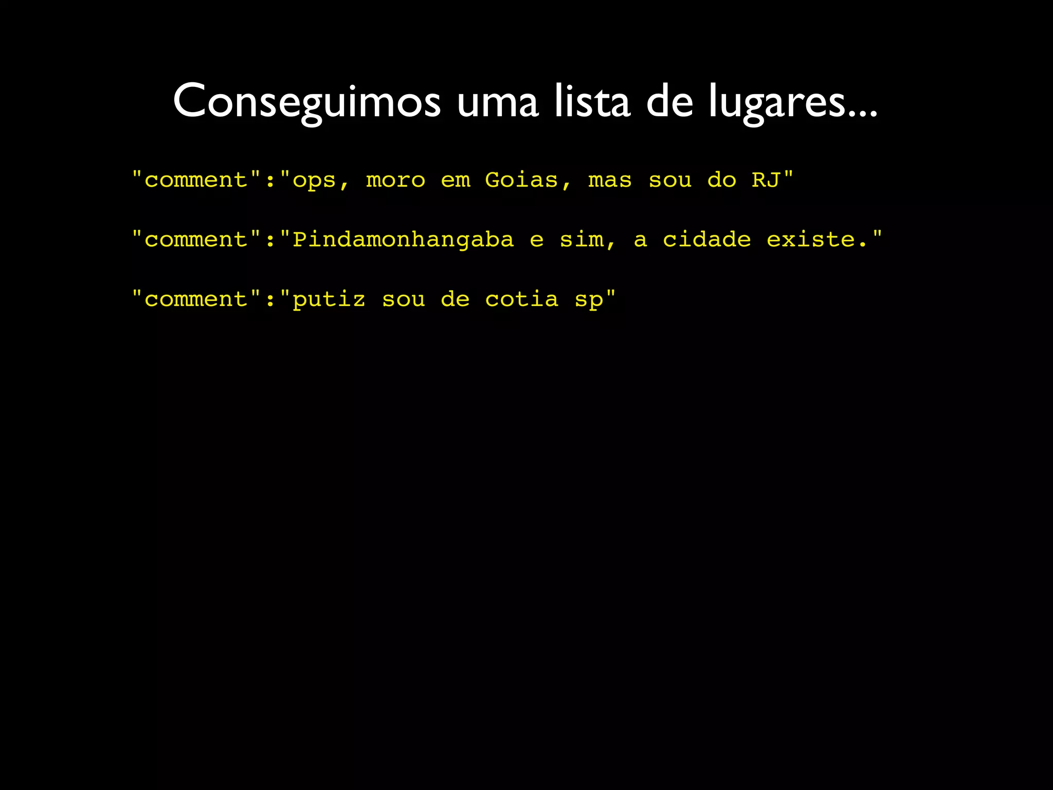 Conseguimos uma lista de lugares...
"comment":"ops, moro em Goias, mas sou do RJ"

"comment":"Pindamonhangaba e sim, a cidade existe."

"comment":"putiz sou de cotia sp"
 