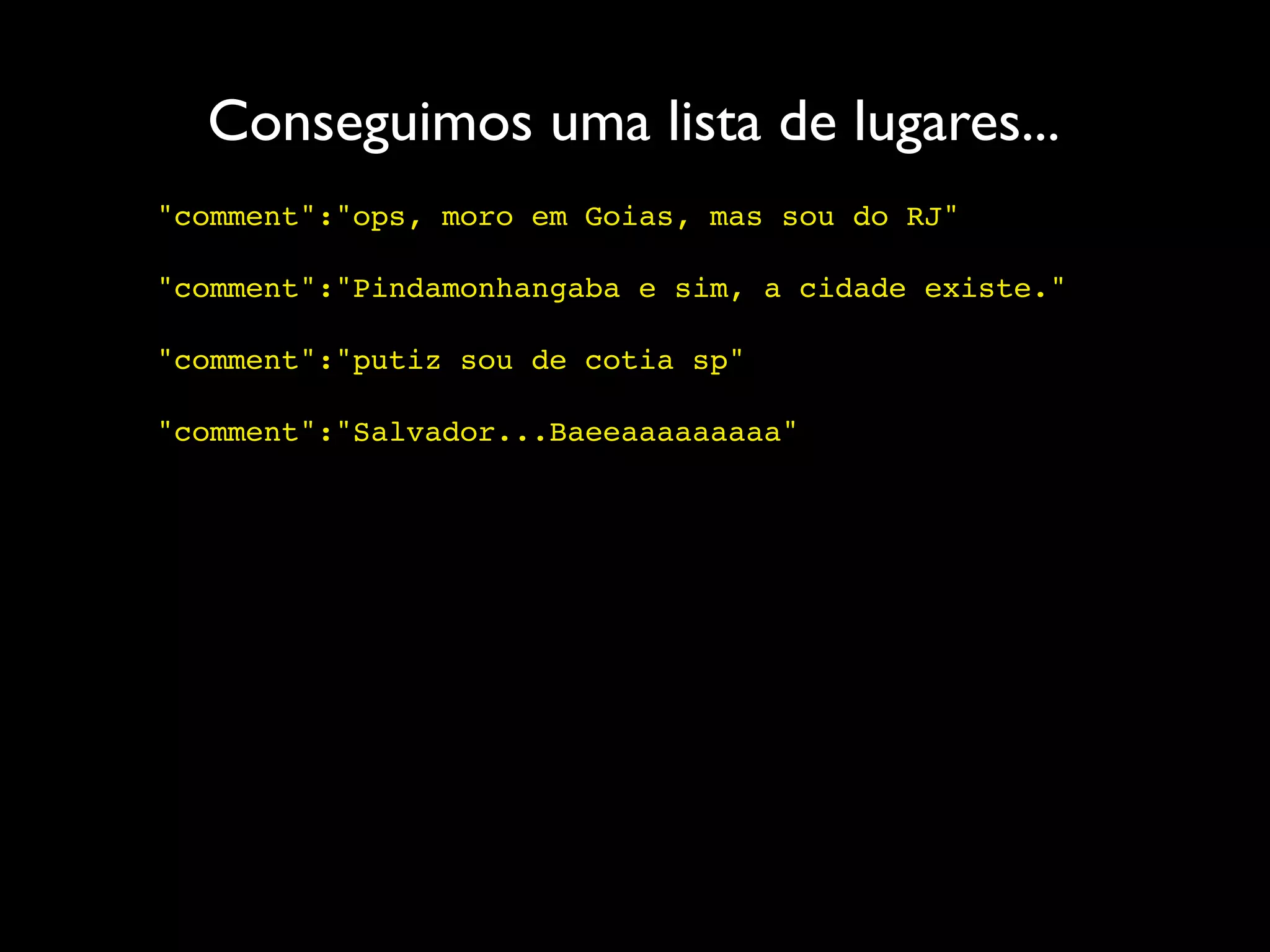 Conseguimos uma lista de lugares...
"comment":"ops, moro em Goias, mas sou do RJ"

"comment":"Pindamonhangaba e sim, a cidade existe."

"comment":"putiz sou de cotia sp"

"comment":"Salvador...Baeeaaaaaaaaa"
 