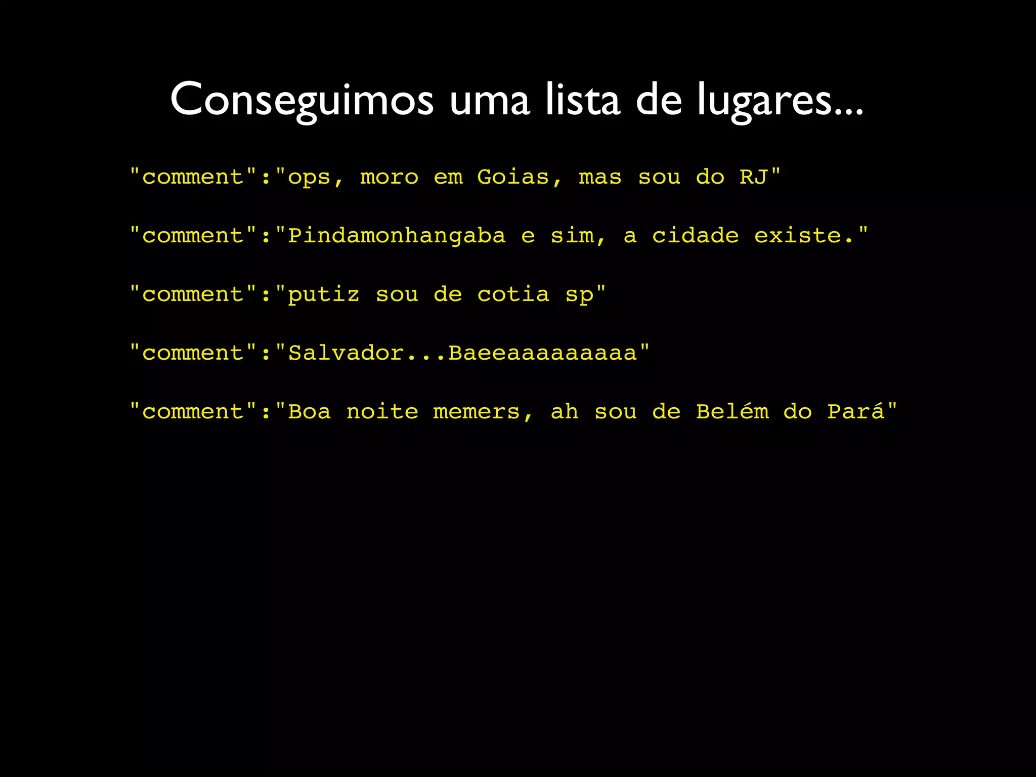 Conseguimos uma lista de lugares...
"comment":"ops, moro em Goias, mas sou do RJ"

"comment":"Pindamonhangaba e sim, a cidade existe."

"comment":"putiz sou de cotia sp"

"comment":"Salvador...Baeeaaaaaaaaa"

"comment":"Boa noite memers, ah sou de Belém do Pará"
 