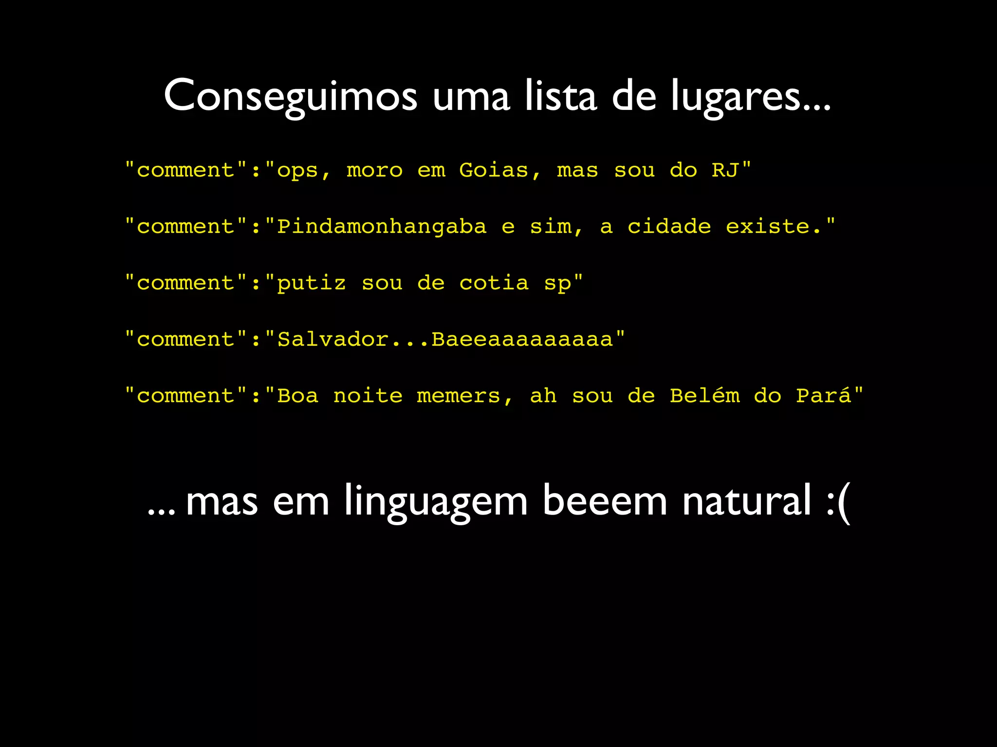 Conseguimos uma lista de lugares...
"comment":"ops, moro em Goias, mas sou do RJ"

"comment":"Pindamonhangaba e sim, a cidade existe."

"comment":"putiz sou de cotia sp"

"comment":"Salvador...Baeeaaaaaaaaa"

"comment":"Boa noite memers, ah sou de Belém do Pará"



 ... mas em linguagem beeem natural :(
 