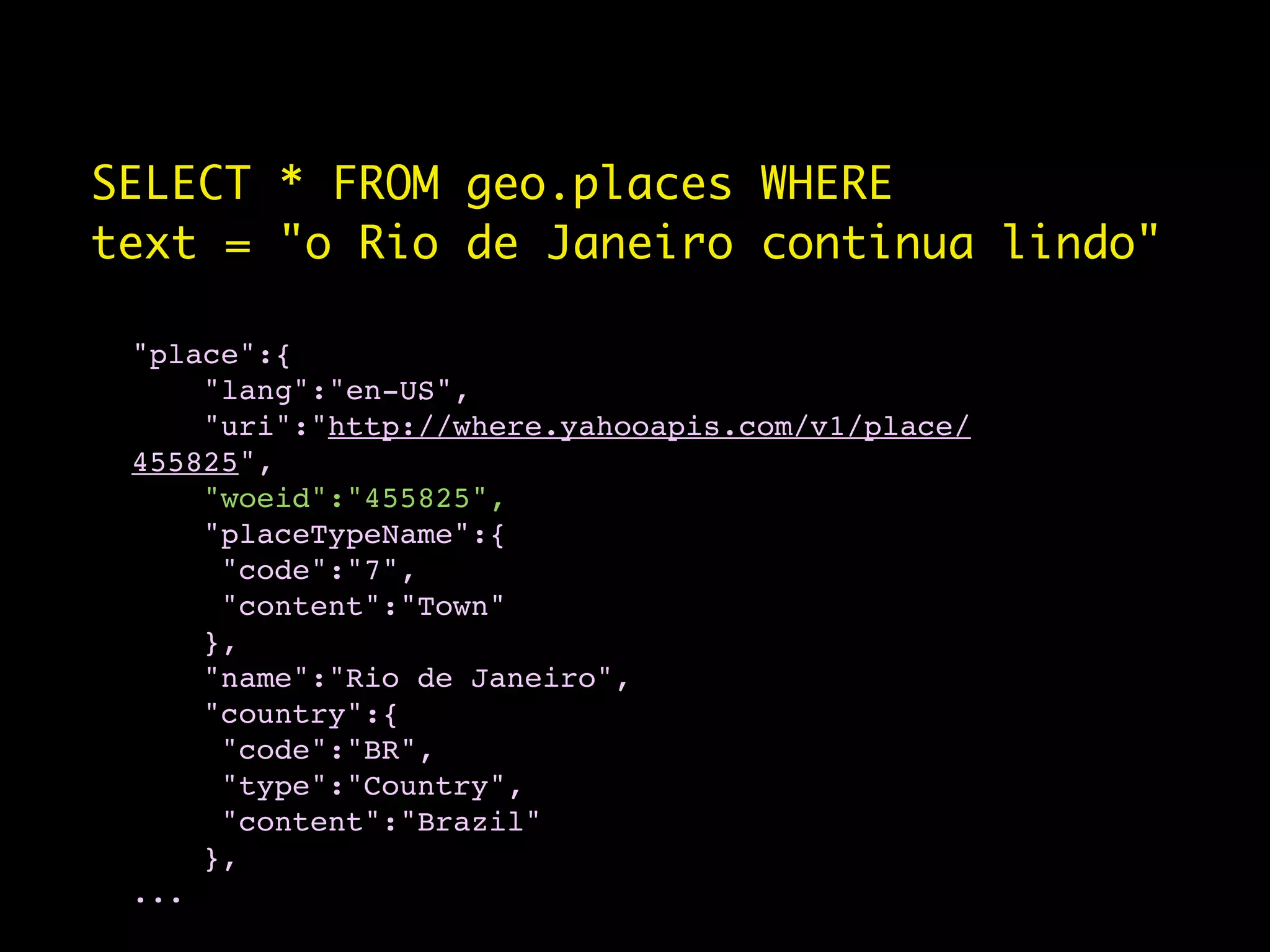 SELECT * FROM geo.places WHERE
text = "o Rio de Janeiro continua lindo"

 "place":{
     "lang":"en-US",
     "uri":"http://where.yahooapis.com/v1/place/
 455825",
     "woeid":"455825",
     "placeTypeName":{
      "code":"7",
      "content":"Town"
     },
     "name":"Rio de Janeiro",
     "country":{
      "code":"BR",
      "type":"Country",
      "content":"Brazil"
     },
 ...
 