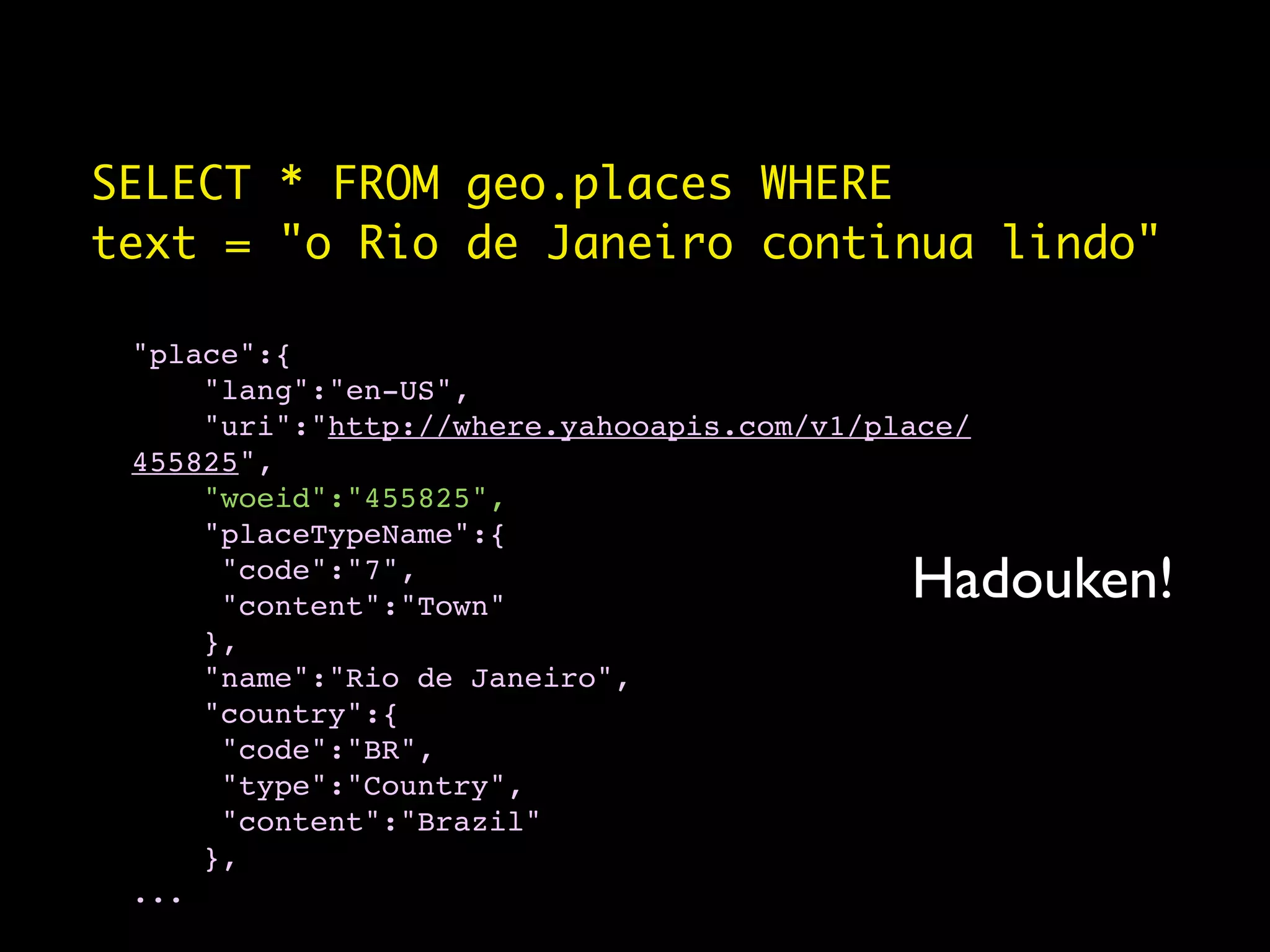 SELECT * FROM geo.places WHERE
text = "o Rio de Janeiro continua lindo"

 "place":{
     "lang":"en-US",
     "uri":"http://where.yahooapis.com/v1/place/
 455825",
     "woeid":"455825",
     "placeTypeName":{
      "code":"7",
      "content":"Town"
                                            Hadouken!
     },
     "name":"Rio de Janeiro",
     "country":{
      "code":"BR",
      "type":"Country",
      "content":"Brazil"
     },
 ...
 