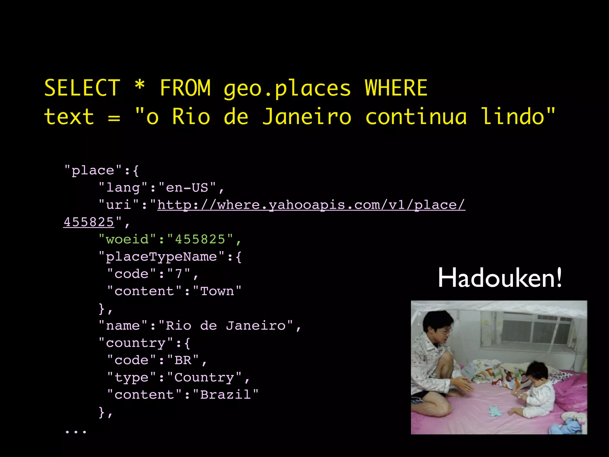 SELECT * FROM geo.places WHERE
text = "o Rio de Janeiro continua lindo"

 "place":{
     "lang":"en-US",
     "uri":"http://where.yahooapis.com/v1/place/
 455825",
     "woeid":"455825",
     "placeTypeName":{
      "code":"7",
      "content":"Town"
                                            Hadouken!
     },
     "name":"Rio de Janeiro",
     "country":{
      "code":"BR",
      "type":"Country",
      "content":"Brazil"
     },
 ...
 