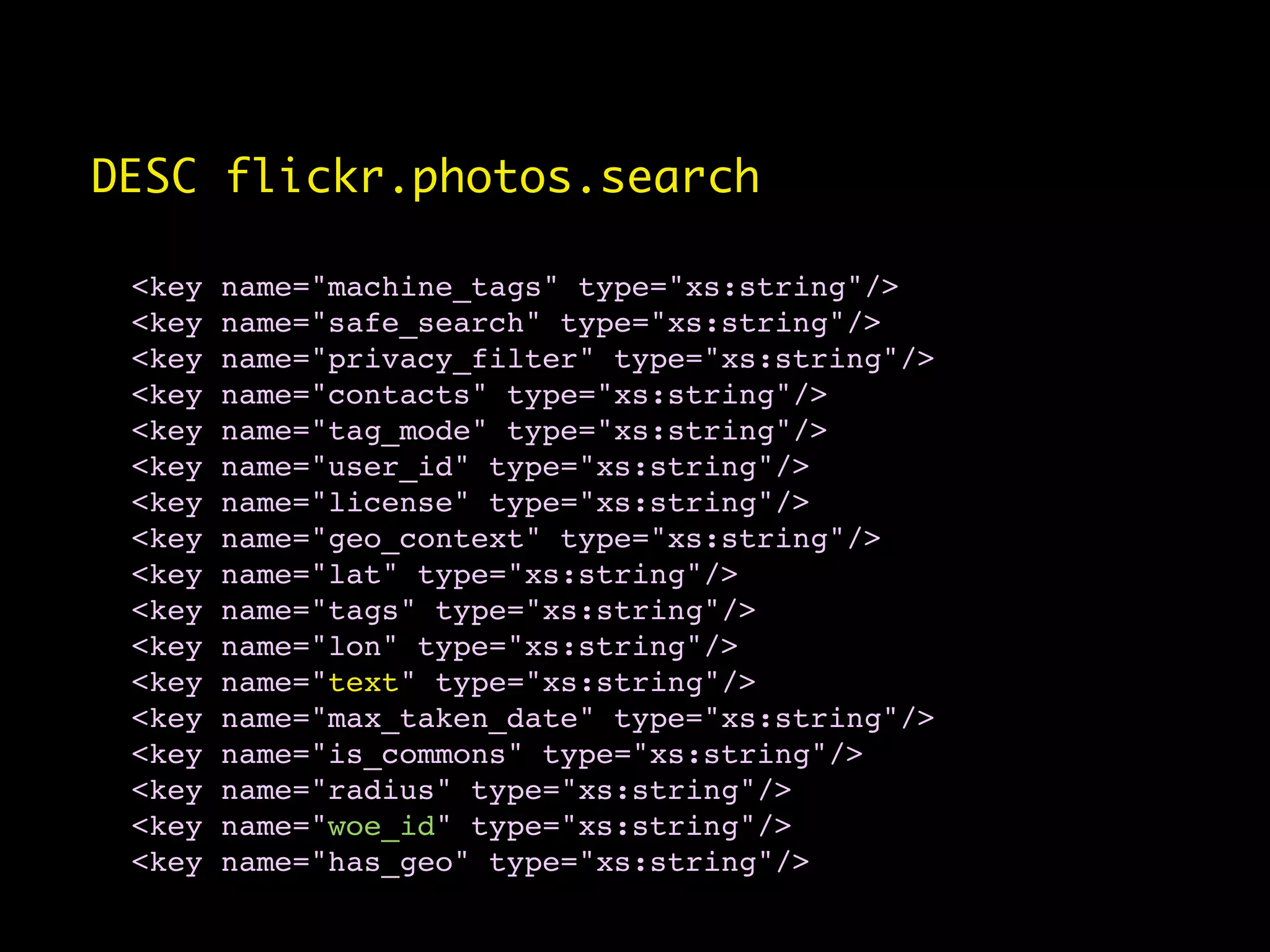 DESC flickr.photos.search

 <key   name="machine_tags" type="xs:string"/>
 <key   name="safe_search" type="xs:string"/>
 <key   name="privacy_filter" type="xs:string"/>
 <key   name="contacts" type="xs:string"/>
 <key   name="tag_mode" type="xs:string"/>
 <key   name="user_id" type="xs:string"/>
 <key   name="license" type="xs:string"/>
 <key   name="geo_context" type="xs:string"/>
 <key   name="lat" type="xs:string"/>
 <key   name="tags" type="xs:string"/>
 <key   name="lon" type="xs:string"/>
 <key   name="text" type="xs:string"/>
 <key   name="max_taken_date" type="xs:string"/>
 <key   name="is_commons" type="xs:string"/>
 <key   name="radius" type="xs:string"/>
 <key   name="woe_id" type="xs:string"/>
 <key   name="has_geo" type="xs:string"/>
 