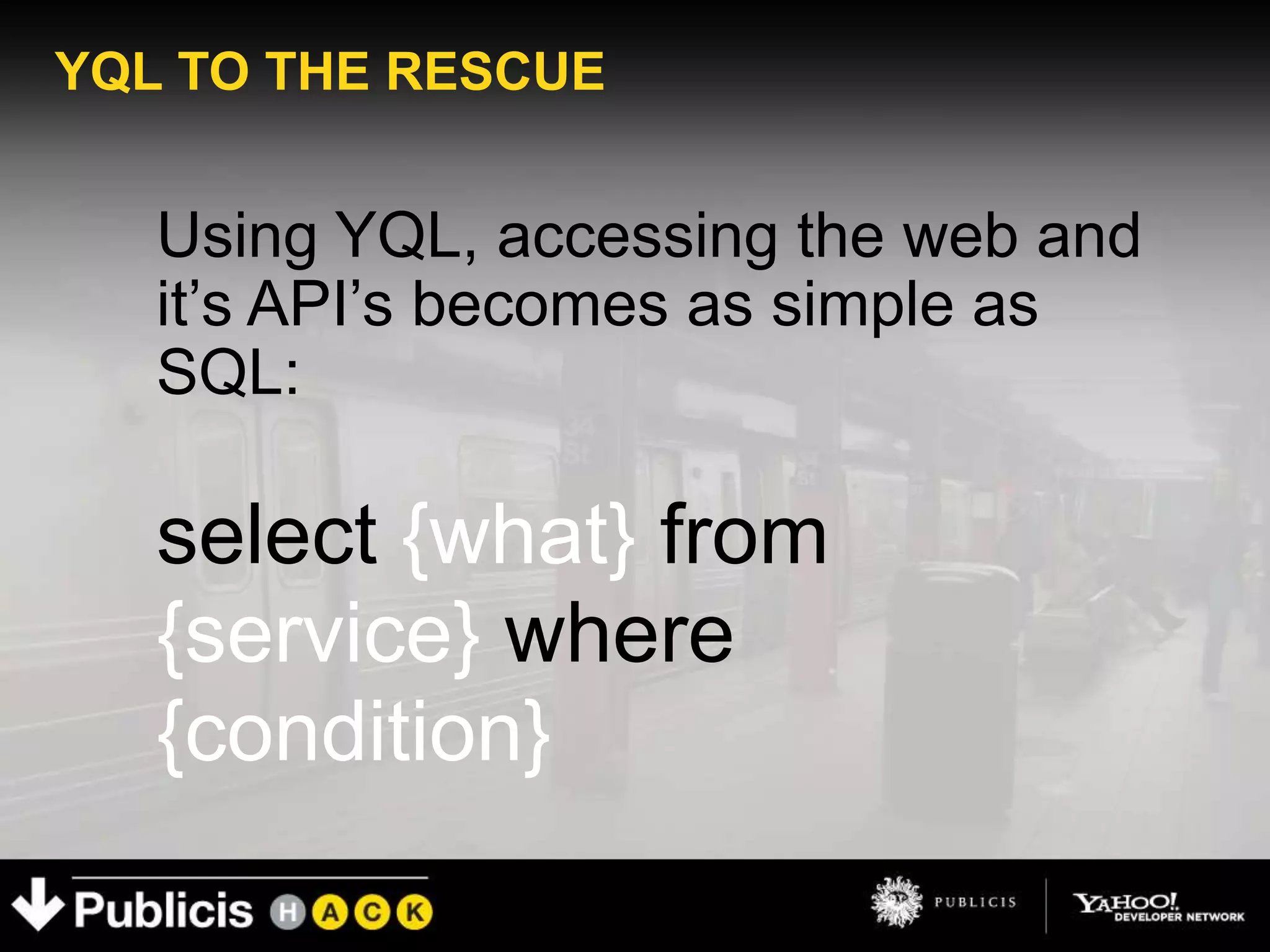 YQL TO THE RESCUE


   Using YQL, accessing the web and
   it’s API’s becomes as simple as
   SQL:

   select {what} from
   {service} where
   {condition}
 