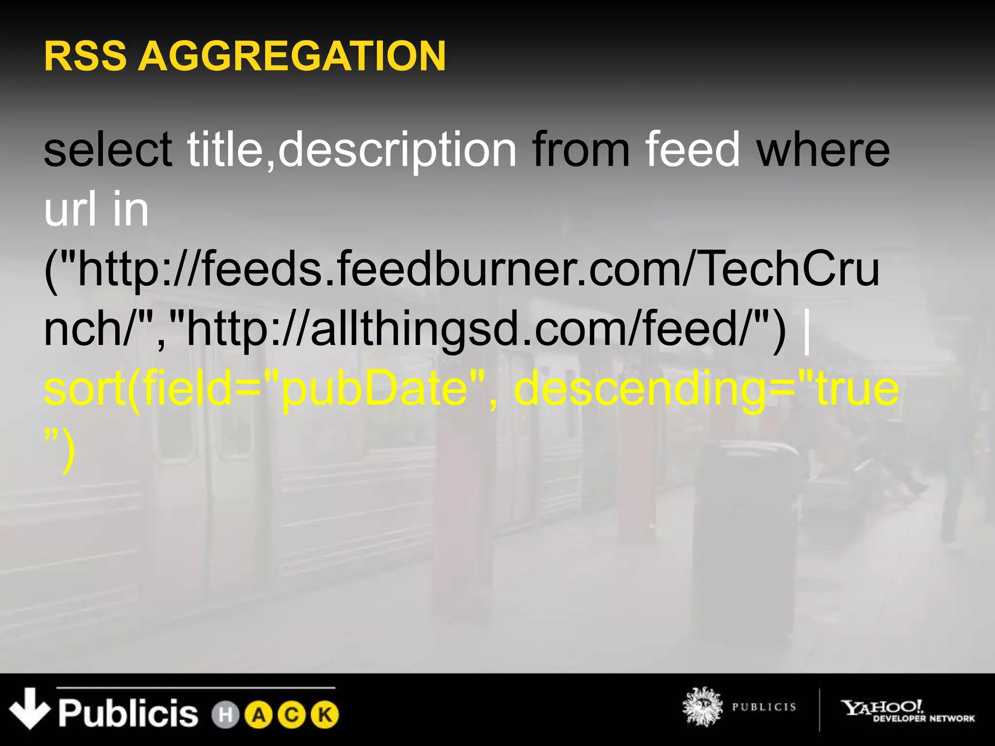 RSS AGGREGATION

select title,description from feed where
url in
("http://feeds.feedburner.com/TechCru
nch/","http://allthingsd.com/feed/") |
sort(field="pubDate", descending="true
”)
 