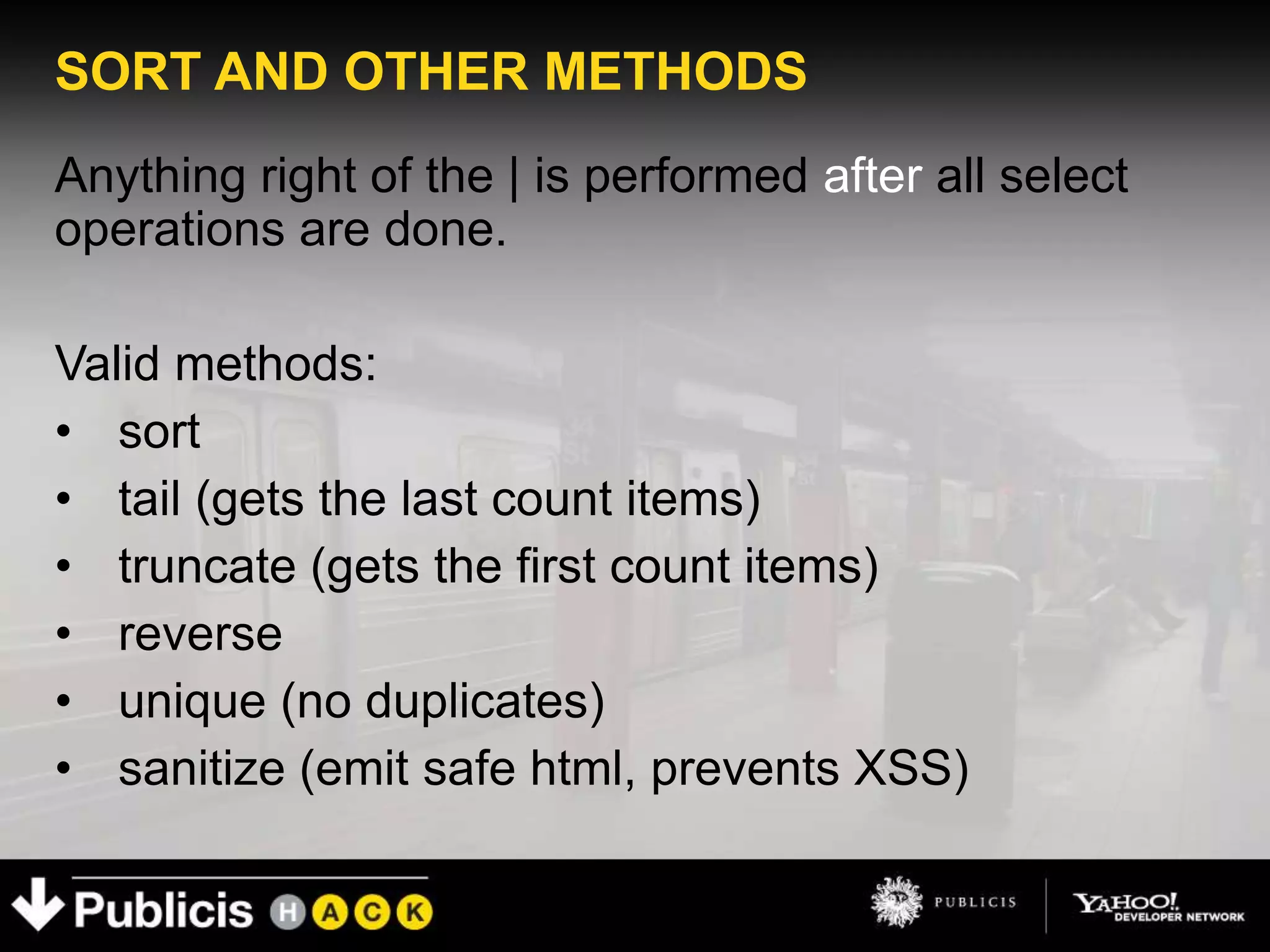 SORT AND OTHER METHODS
Anything right of the | is performed after all select
operations are done.

Valid methods:
• sort
• tail (gets the last count items)
• truncate (gets the first count items)
• reverse
• unique (no duplicates)
• sanitize (emit safe html, prevents XSS)
 