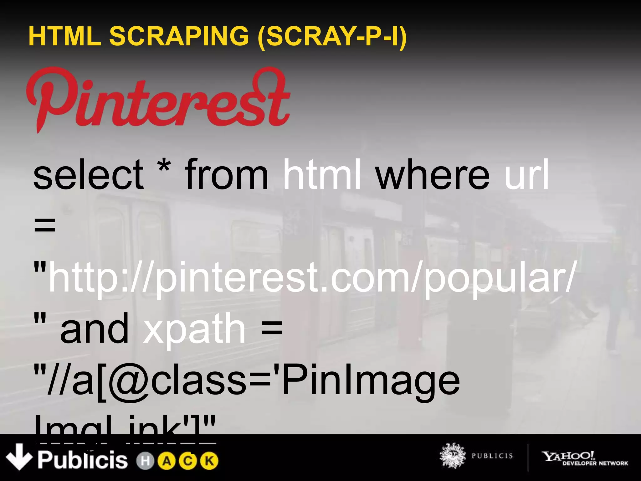 HTML SCRAPING (SCRAY-P-I)




select * from html where url
=
"http://pinterest.com/popular/
" and xpath =
"//a[@class='PinImage
ImgLink']"
 