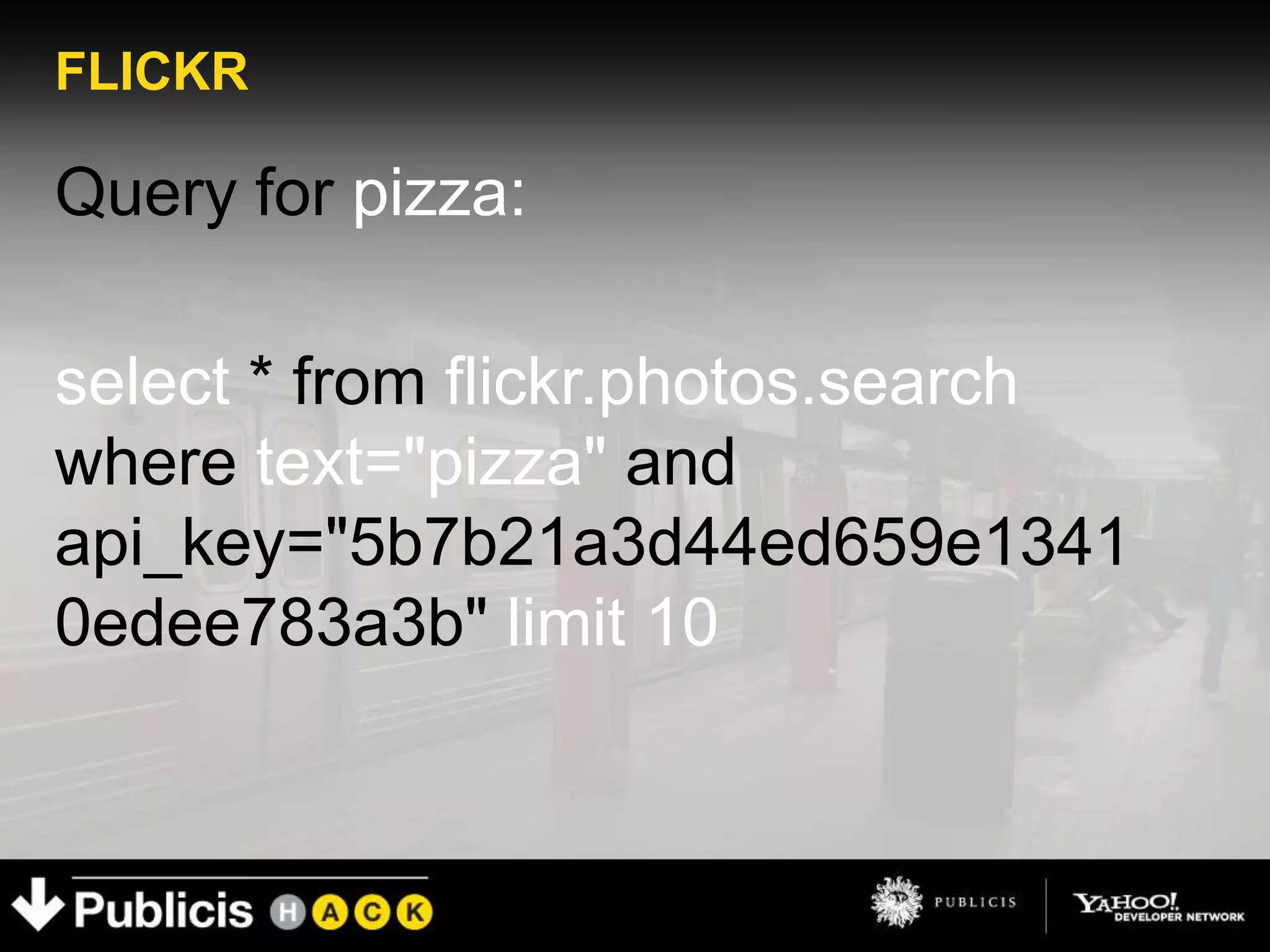 FLICKR

Query for pizza:

select * from flickr.photos.search
where text="pizza" and
api_key="5b7b21a3d44ed659e1341
0edee783a3b" limit 10
 