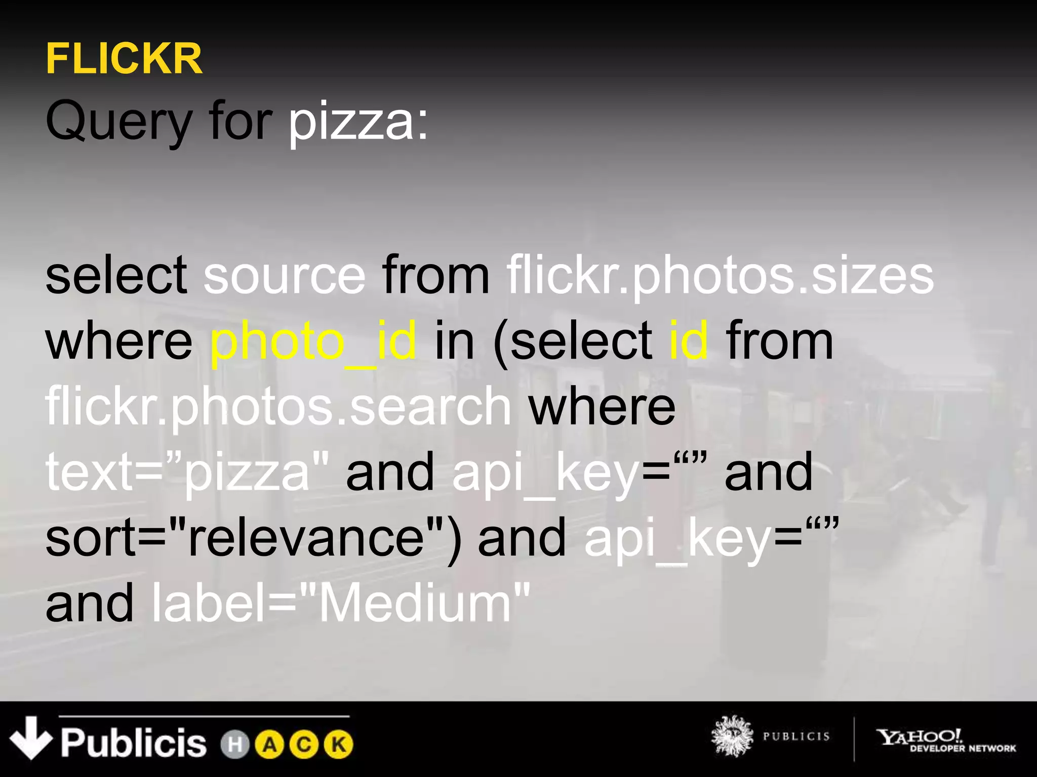 FLICKR
Query for pizza:

select source from flickr.photos.sizes
where photo_id in (select id from
flickr.photos.search where
text=”pizza" and api_key=“” and
sort="relevance") and api_key=“”
and label="Medium"
 