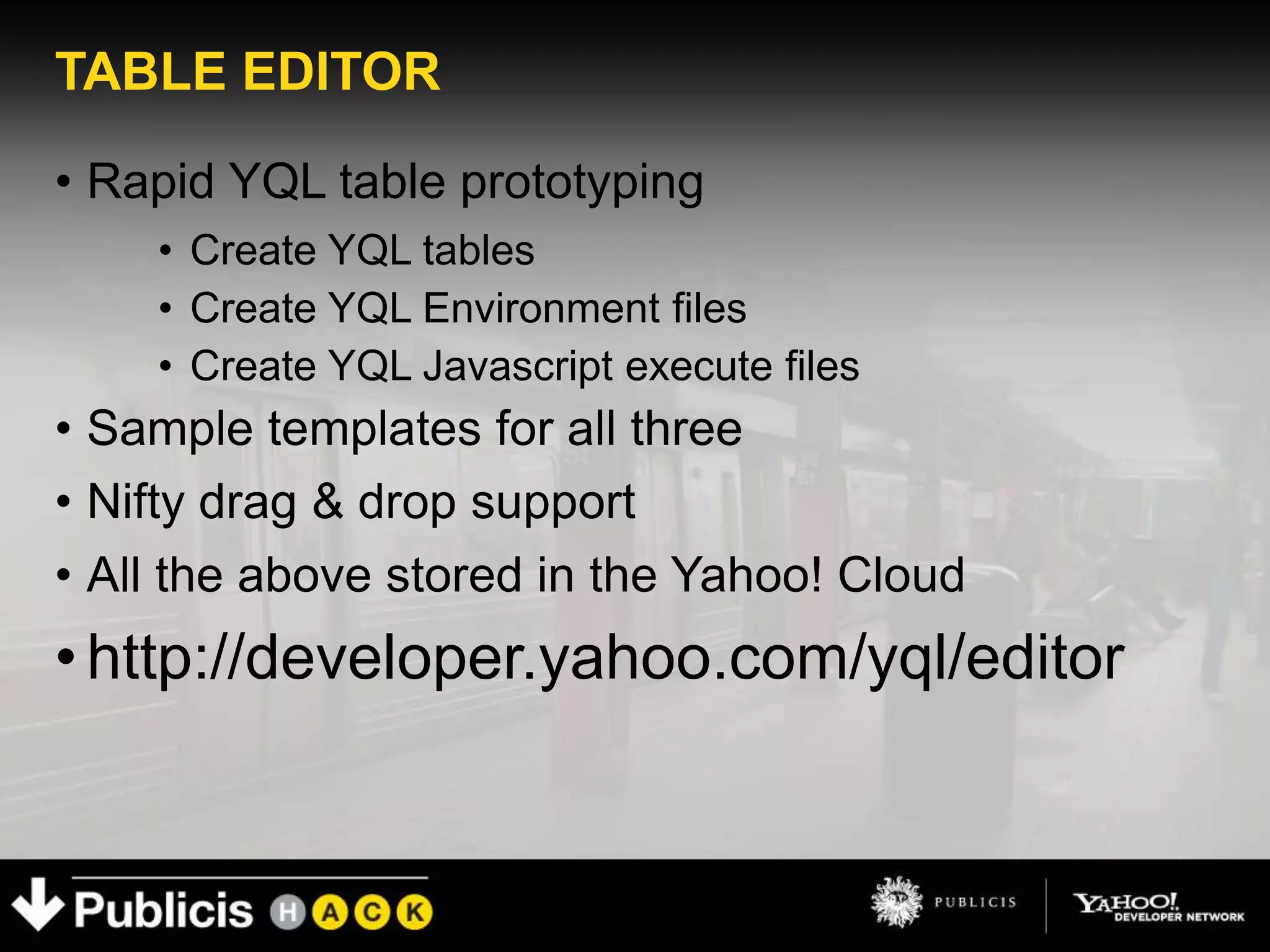 TABLE EDITOR

• Rapid YQL table prototyping
    • Create YQL tables
    • Create YQL Environment files
    • Create YQL Javascript execute files
• Sample templates for all three
• Nifty drag & drop support
• All the above stored in the Yahoo! Cloud
• http://developer.yahoo.com/yql/editor
 