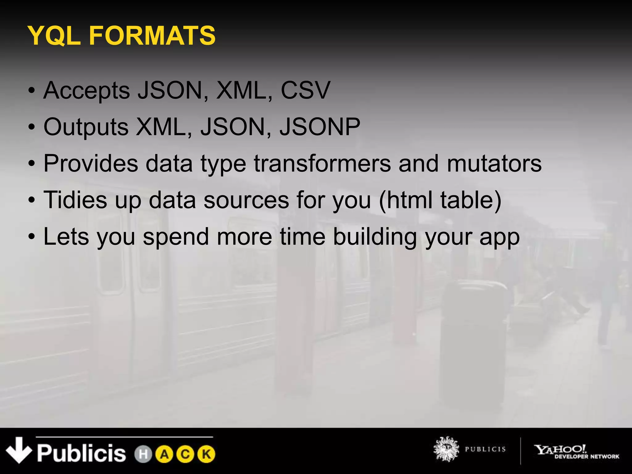 YQL FORMATS

• Accepts JSON, XML, CSV
• Outputs XML, JSON, JSONP
• Provides data type transformers and mutators
• Tidies up data sources for you (html table)
• Lets you spend more time building your app
 