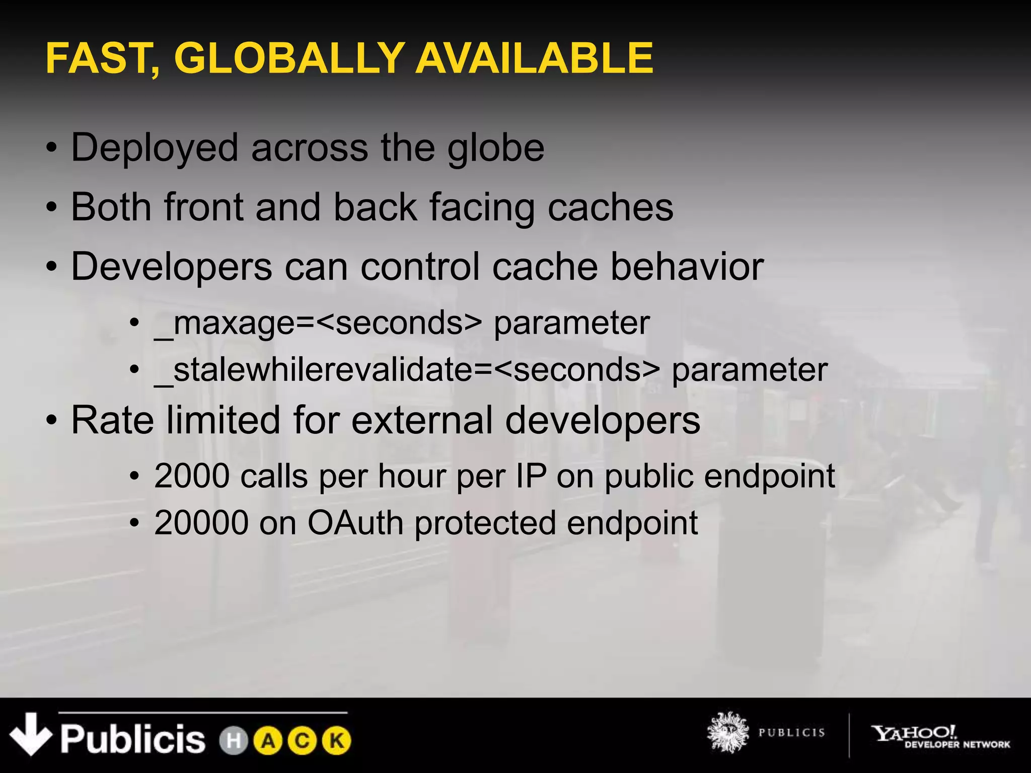 FAST, GLOBALLY AVAILABLE

• Deployed across the globe
• Both front and back facing caches
• Developers can control cache behavior
    • _maxage=<seconds> parameter
    • _stalewhilerevalidate=<seconds> parameter
• Rate limited for external developers
    • 2000 calls per hour per IP on public endpoint
    • 20000 on OAuth protected endpoint
 