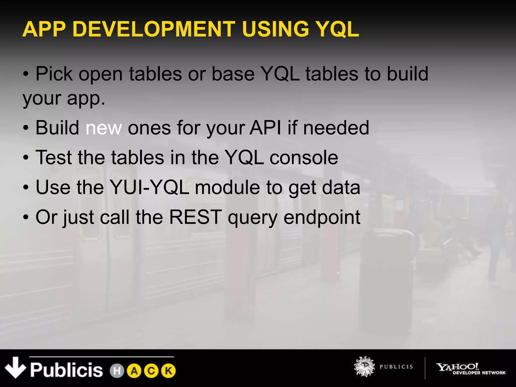 APP DEVELOPMENT USING YQL

• Pick open tables or base YQL tables to build
your app.
• Build new ones for your API if needed
• Test the tables in the YQL console
• Use the YUI-YQL module to get data
• Or just call the REST query endpoint
 