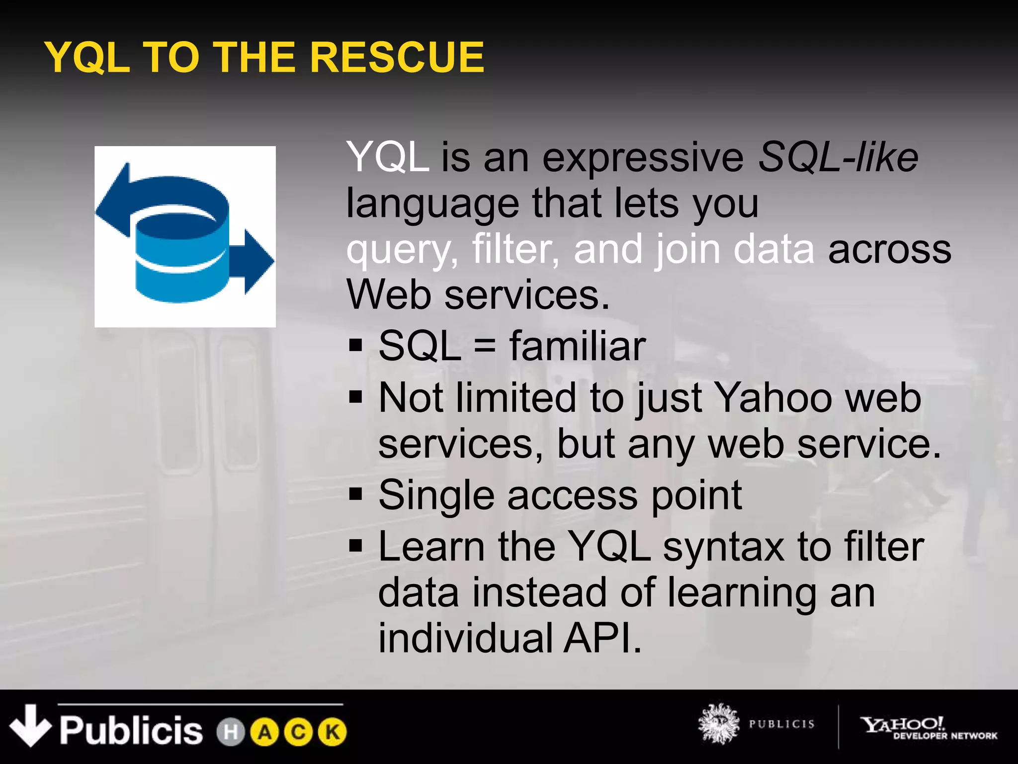 YQL TO THE RESCUE

           YQL is an expressive SQL-like
           language that lets you
           query, filter, and join data across
           Web services.
            SQL = familiar
            Not limited to just Yahoo web
             services, but any web service.
            Single access point
            Learn the YQL syntax to filter
             data instead of learning an
             individual API.
 