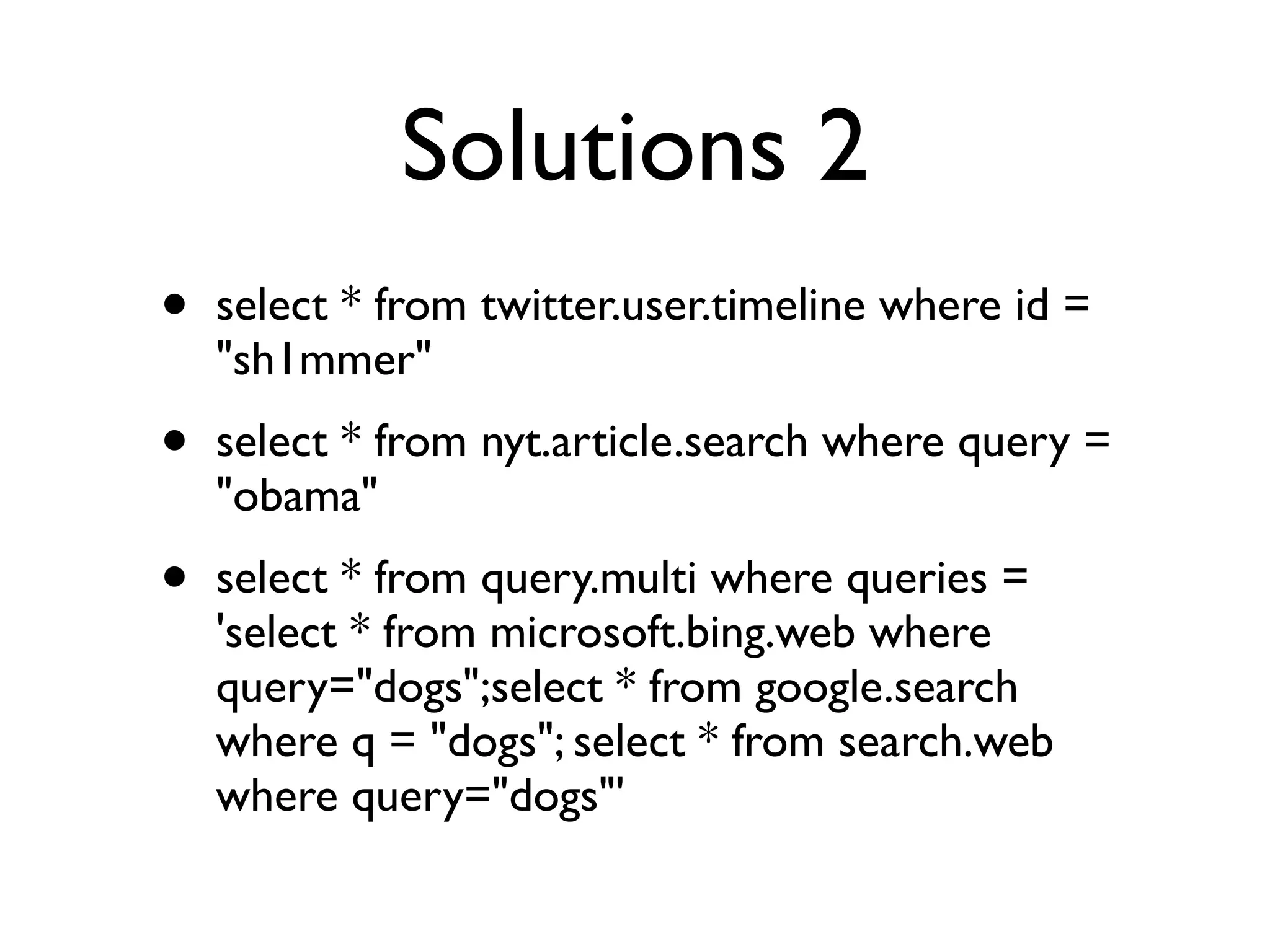 Solutions 2
•   select * from twitter.user.timeline where id =
    "sh1mmer"
•   select * from nyt.article.search where query =
    "obama"
•   select * from query.multi where queries =
    'select * from microsoft.bing.web where
    query="dogs";select * from google.search
    where q = "dogs"; select * from search.web
    where query="dogs"'
 