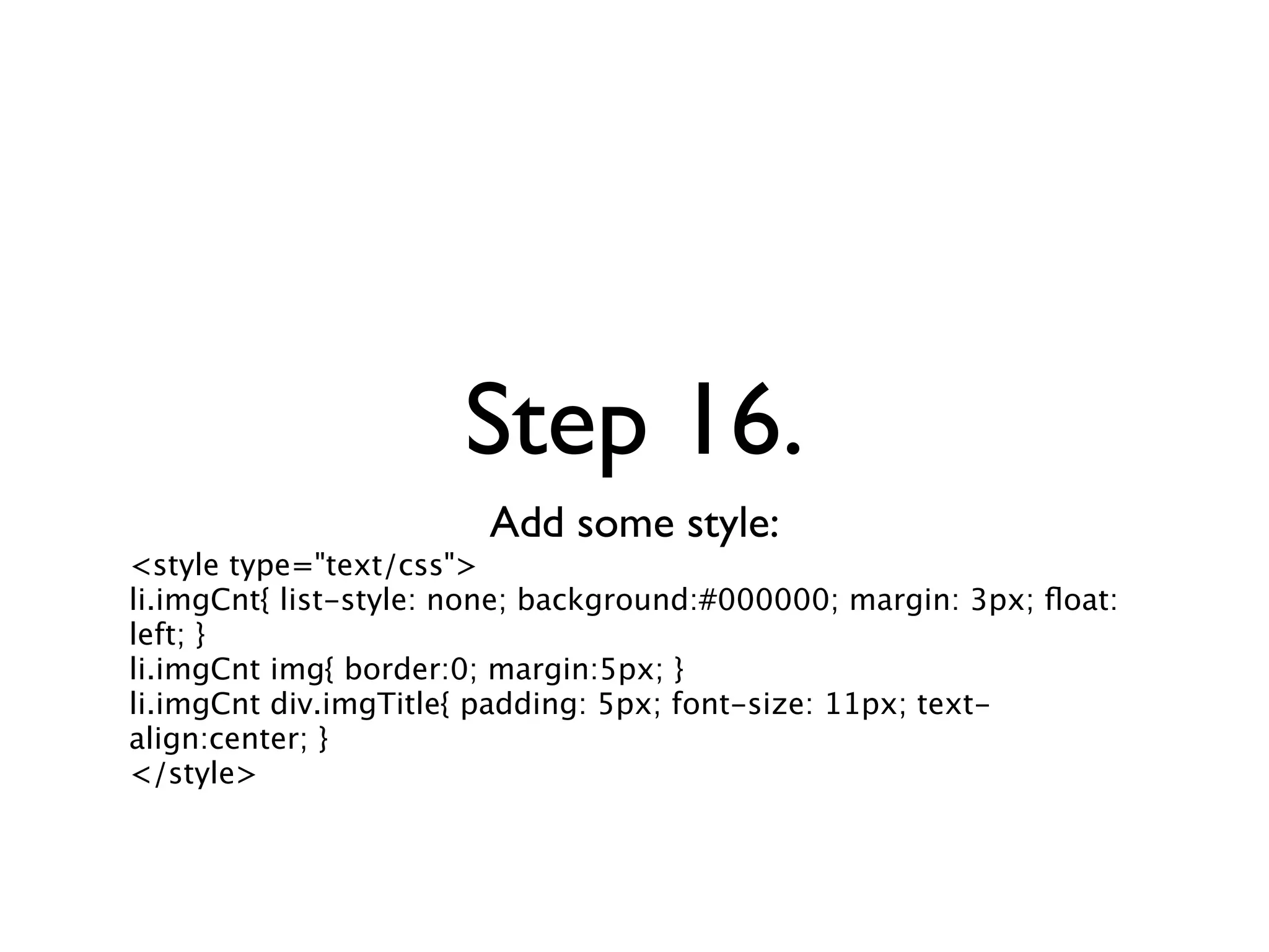 Step 16.
                        Add some style:
<style type="text/css">
li.imgCnt{ list-style: none; background:#000000; margin: 3px; ﬂoat:
left; }
li.imgCnt img{ border:0; margin:5px; }
li.imgCnt div.imgTitle{ padding: 5px; font-size: 11px; text-
align:center; }
</style>
 