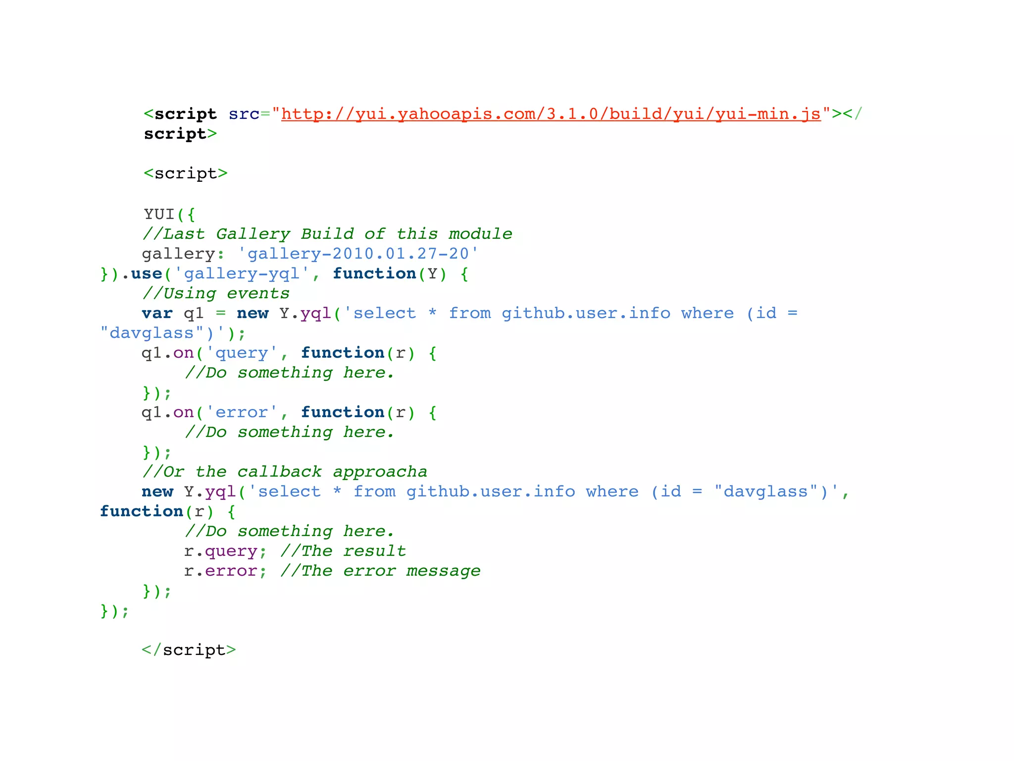 <script src="http://yui.yahooapis.com/3.1.0/build/yui/yui-min.js"></
    script>

    <script>

    YUI({
    //Last Gallery Build of this module
    gallery: 'gallery-2010.01.27-20'
}).use('gallery-yql', function(Y) {
    //Using events
    var q1 = new Y.yql('select * from github.user.info where (id =
"davglass")');
    q1.on('query', function(r) {
        //Do something here.
    });
    q1.on('error', function(r) {
        //Do something here.
    });
    //Or the callback approacha
    new Y.yql('select * from github.user.info where (id = "davglass")',
function(r) {
        //Do something here.
        r.query; //The result
        r.error; //The error message
    });
});

   </script>
 