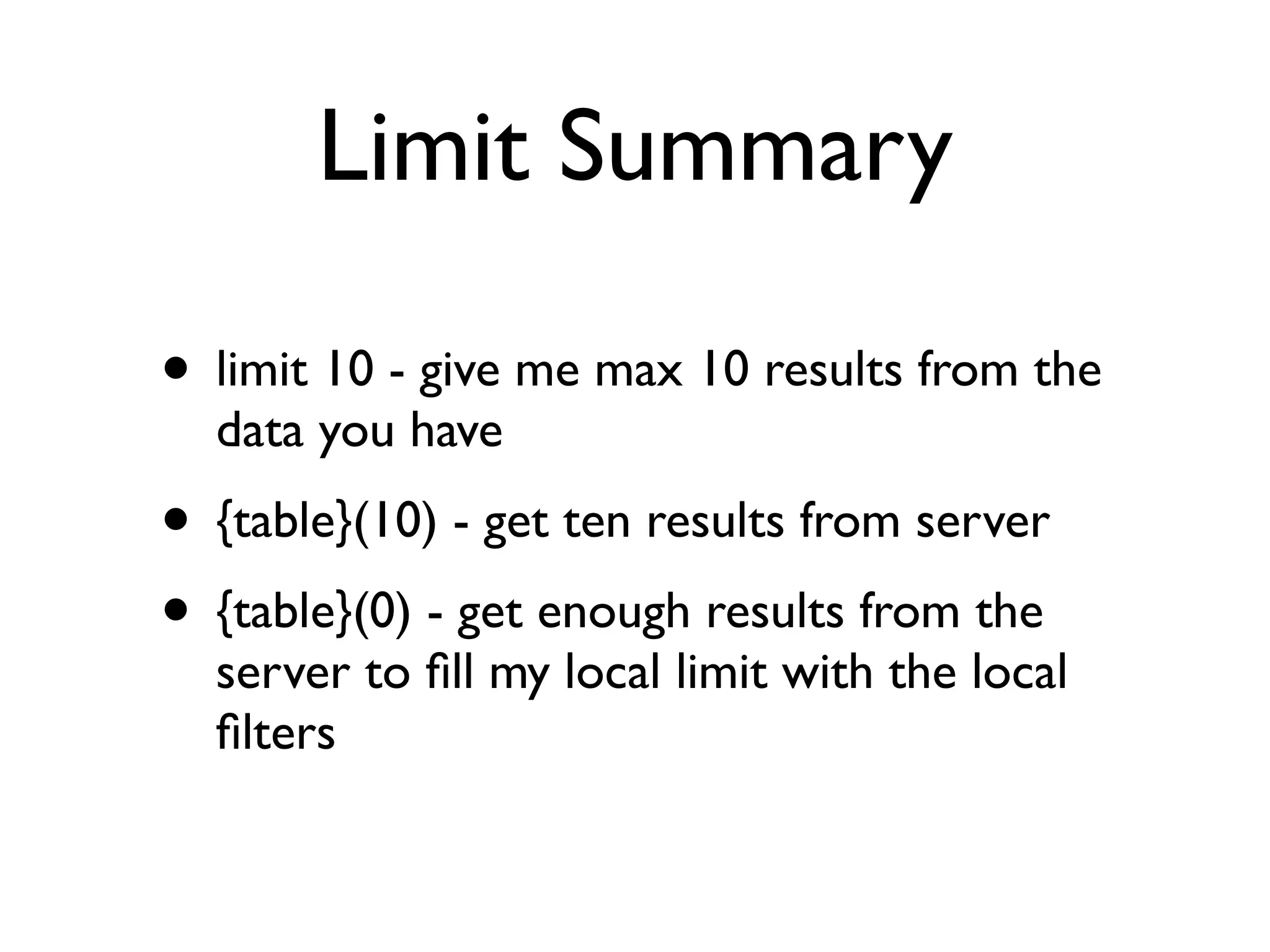 Limit Summary

• limit 10 - give me max 10 results from the
  data you have
• {table}(10) - get ten results from server
• {table}(0) - get enough results from the
  server to ﬁll my local limit with the local
  ﬁlters
 