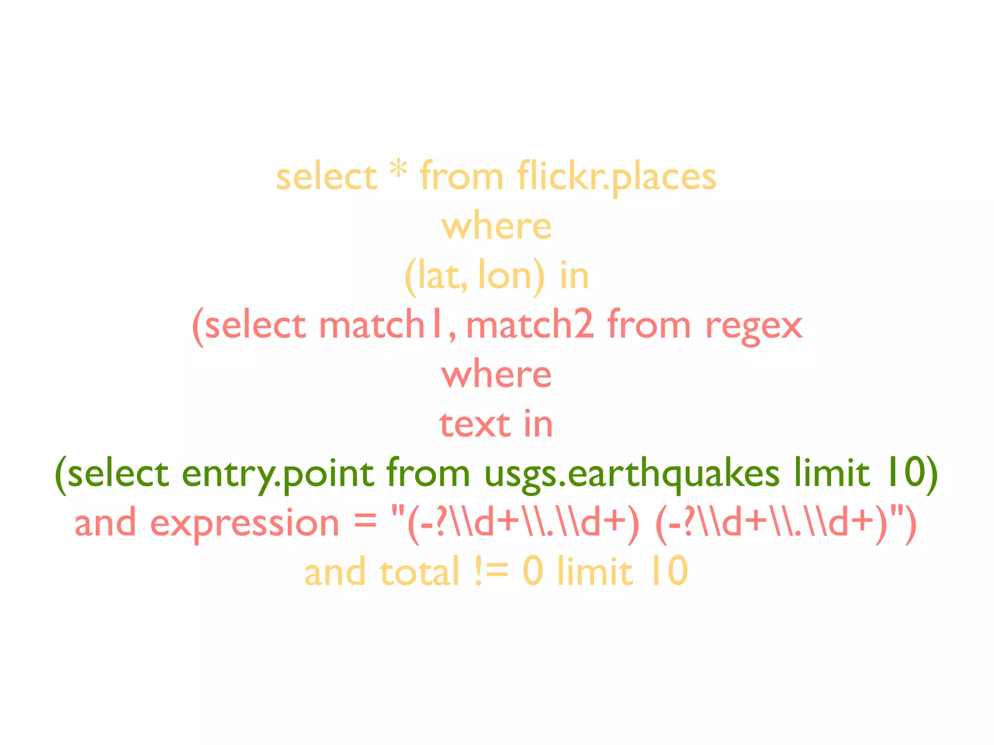 select * from ﬂickr.places
                        where
                     (lat, lon) in
        (select match1, match2 from regex
                        where
                        text in
(select entry.point from usgs.earthquakes limit 10)
 and expression = "(-?d+.d+) (-?d+.d+)")
               and total != 0 limit 10
 