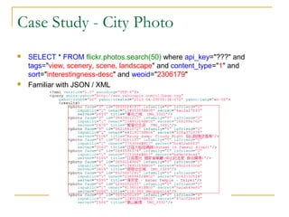Case Study - City Photo




SELECT * FROM flickr.photos.search(50) where api_key="???" and
tags="view, scenery, scene, landscape" and content_type="1" and
sort="interestingness-desc" and weoid="2306179"
Familiar with JSON / XML

 