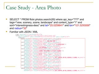 Case Study - Area Photo




SELECT * FROM flickr.photos.search(50) where api_key="???" and
tags="view, scenery, scene, landscape" and content_type="1" and
sort="interestingness-desc" and lat="25.0259641" and lon="121.5293006"
and radius="32"
Familiar with JSON / XML

 