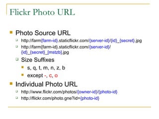 Flickr Photo URL


Photo Source URL


http://farm{farm-id}.staticflickr.com/{server-id}/{id}_{secret}.jpg
http://farm{farm-id}.staticflickr.com/{server-id}/
{id}_{secret}_[mstzb].jpg



Size Suffixes








s, q, t, m, n, z, b
except -, c, o

Individual Photo URL



http://www.flickr.com/photos/{owner-id}/{photo-id}
http://flickr.com/photo.gne?id={photo-id}

 