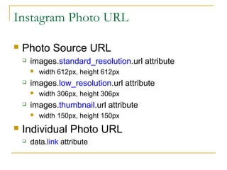 Instagram Photo URL


Photo Source URL


images.standard_resolution.url attribute




images.low_resolution.url attribute




width 306px, height 306px

images.thumbnail.url attribute




width 612px, height 612px

width 150px, height 150px

Individual Photo URL


data.link attribute

 