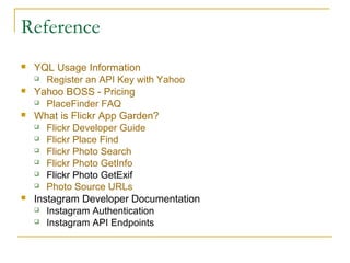Reference








YQL Usage Information
 Register an API Key with Yahoo
Yahoo BOSS - Pricing
 PlaceFinder FAQ
What is Flickr App Garden?
 Flickr Developer Guide
 Flickr Place Find
 Flickr Photo Search
 Flickr Photo GetInfo
 Flickr Photo GetExif
 Photo Source URLs
Instagram Developer Documentation
 Instagram Authentication
 Instagram API Endpoints

 