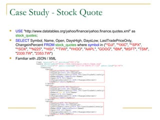Case Study - Stock Quote






USE "http://www.datatables.org/yahoo/finance/yahoo.finance.quotes.xml" as
stock_quotes;
SELECT Symbol, Name, Open, DaysHigh, DaysLow, LastTradePriceOnly,
ChangeinPercent FROM stock_quotes where symbol in ("^DJI", "^IXIC", "^SPX",
"^SOX", "^N225", "^HSI", "^TWII", "YHOO", "AAPL", "GOOG", "IBM", "MSFT", "TSM",
"2330.TW", "2353.TW")
Familiar with JSON / XML

 