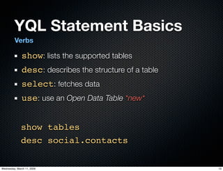 YQL Statement Basics
         Verbs

              show: lists the supported tables
              desc: describes the structure of a table
              select: fetches data
              use: use an Open Data Table *new*


              show tables
              desc social.contacts

Wednesday, March 11, 2009                                13
 