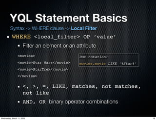 YQL Statement Basics
         Syntax -> WHERE clause -> Local Filter
           WHERE <local_filter> OP ‘value’
                      Filter an element or an attribute
                 <movies>                      Dot notation:
                 <movie>Star Wars</movie>      movies.movie LIKE ‘%Star%’
                 <movie>StarTrek</movie>
                 </movies>

                      <, >, =, LIKE, matches, not matches,
                      not like
                      AND, OR binary operator combinations

Wednesday, March 11, 2009                                                   19
 