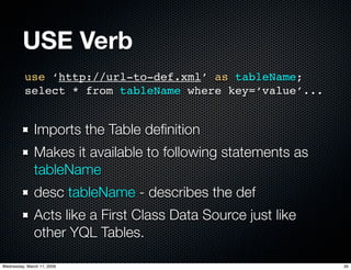 USE Verb
          use ‘http://url-to-def.xml’ as tableName;
          select * from tableName where key=‘value’...


              Imports the Table deﬁnition
              Makes it available to following statements as
              tableName
              desc tableName - describes the def
              Acts like a First Class Data Source just like
              other YQL Tables.

Wednesday, March 11, 2009                                     35
 