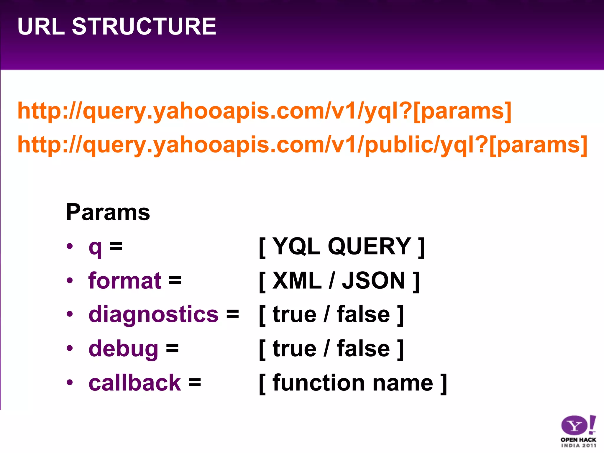 URL STRUCTURE


http://query.yahooapis.com/v1/yql?[params]
http://query.yahooapis.com/v1/public/yql?[params]

    Params
    •  q =             [ YQL QUERY ]
    •  format =        [ XML / JSON ]
    •  diagnostics =   [ true / false ]
    •  debug =         [ true / false ]
    •  callback =      [ function name ]
 