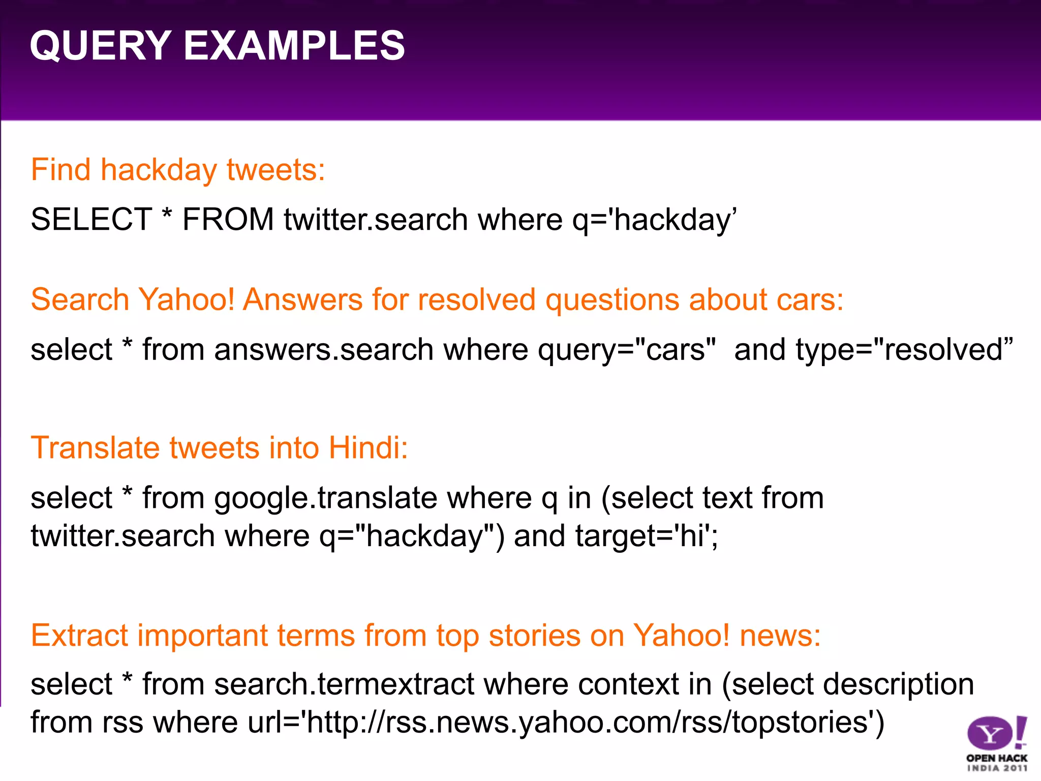 QUERY EXAMPLES

Find hackday tweets:
SELECT * FROM twitter.search where q='hackday’

Search Yahoo! Answers for resolved questions about cars:
select * from answers.search where query="cars" and type="resolved”


Translate tweets into Hindi:
select * from google.translate where q in (select text from
twitter.search where q="hackday") and target='hi';


Extract important terms from top stories on Yahoo! news:
select * from search.termextract where context in (select description
from rss where url='http://rss.news.yahoo.com/rss/topstories')
 